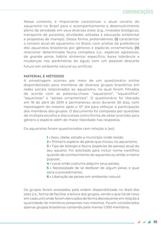 35
COMUNICAÇÕES
Nesse contexto, é importante caracterizar o atual cenário do
aquarismo no Brasil para o acompanhamento e desenvolvimento
pleno da atividade em seus diversos eixos (e.g., invasões biológicas,
transporte de parasitos, atividades voltadas à educação ambiental
e propostas de manejo). Dessa forma, pretendemos: (I) caracterizar
o cenário atual do aquarismo no Brasil, com análise da preferência
dos aquaristas brasileiros por gêneros e espécies ornamentais; (II)
relacionar determinada fauna complexa (i.e., espécies agressivas,
de grande porte, hábito alimentar especifico, baixa tolerância a
mudanças nos parâmetros da água) com um possível descarte
futuro em ambiente natural ou artificial.
MATERIAL E MÉTODOS
A amostragem ocorreu por meio de um questionário online
disponibilizado para membros de diversos grupos brasileiros em
redes sociais relacionados ao aquarismo, no qual foram filtrados
de acordo com as palavras-chave: “aquarismo”, “aquariofilia”,
“aquaristas” e “peixes ornamentais”. O questionário foi liberado
em 18 de abril de 2019 e permaneceu ativo durante 30 dias, com
repostagem do mesmo após o 15º dia para reforçar a participação
dos membros dos grupos. O documento foi composto por questões
de múltipla escolha e discursivas como forma de obter precisão para
gênero e espécie além de maior liberdade nas respostas.
Os aquaristas foram questionados com relação à (ao):
1 • Sexo, idade, estado e município onde reside;
2 • Primeira espécie de peixe que iniciou no aquarismo;
3 • Tipo de biótopo e fauna (espécies de peixes) atual do
seu aquário. Foi solicitado para incluir nome científico
quando de conhecimento do aquarista ou então o nome
popular;
4 • Local onde costuma adquirir seus peixes;
5 • Necessidade de se desfazer de algum peixe, e qual
seria o procedimento;
6 • Liberação de peixes em ambiente natural.
Os grupos foram acessados pela ordem disponibilizada no feed dos
sites (i.e., forma de facilitar a leitura dos grupos, vendo o que há de novo
em cada um) onde foram elencados de forma decrescente em relação à
quantidade de membros presentes nos mesmos. Foram considerados
apenas grupos brasileiros contendo pelo menos 1.000 membros.
 