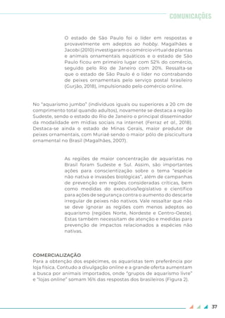37
O estado de São Paulo foi o líder em respostas e
provavelmente em adeptos ao hobby. Magalhães e
Jacobi (2010) investigaram o comércio virtual de plantas
e animais ornamentais aquáticos e o estado de São
Paulo ficou em primeiro lugar com 52% do comércio,
seguido pelo Rio de Janeiro com 20%. Ressalta-se
que o estado de São Paulo é o líder no contrabando
de peixes ornamentais pelo serviço postal brasileiro
(Gurjão, 2018), impulsionado pelo comércio online.
No “aquarismo jumbo” (indivíduos iguais ou superiores a 20 cm de
comprimento total quando adultos), novamente se destaca a região
Sudeste, sendo o estado do Rio de Janeiro o principal disseminador
da modalidade em mídias sociais na internet (Ferraz et al., 2018).
Destaca-se ainda o estado de Minas Gerais, maior produtor de
peixes ornamentais, com Muriaé sendo o maior pólo de piscicultura
ornamental no Brasil (Magalhães, 2007).
As regiões de maior concentração de aquaristas no
Brasil foram Sudeste e Sul. Assim, são importantes
ações para conscientização sobre o tema “espécie
não nativa e invasões biológicas”, além de campanhas
de prevenção em regiões consideradas críticas, bem
como medidas do executivo/legislativo e científico
para ações de segurança contra o aumento do descarte
irregular de peixes não nativos. Vale ressaltar que não
se deve ignorar as regiões com menos adeptos ao
aquarismo (regiões Norte, Nordeste e Centro-Oeste).
Estas também necessitam de atenção e medidas para
prevenção de impactos relacionados a espécies não
nativas.
COMERCIALIZAÇÃO
Para a obtenção dos espécimes, os aquaristas tem preferência por
loja física. Contudo a divulgação online e a grande oferta aumentam
a busca por animais importados, onde “grupos de aquarismo livre”
e “lojas online” somam 16% das respostas dos brasileiros (Figura 2).
COMUNICAÇÕES
 