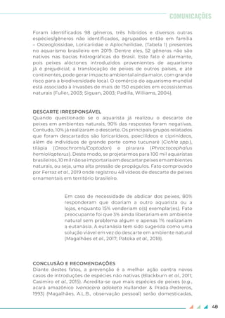 48
Foram identificados 98 gêneros, três híbridos e diversos outras
espécies/gêneros não identificados, agrupados então em família
– Osteoglossidae, Loricariidae e Aplocheilidae, (Tabela 1) presentes
no aquarismo brasileiro em 2019. Dentre eles, 52 gêneros não são
nativos nas bacias hidrográficas do Brasil. Este fato é alarmante,
pois peixes alóctones introduzidos provenientes de aquarismo
já é prejudicial; a translocação de peixes de outros países, e até
continentes, pode gerar impacto ambiental ainda maior, com grande
risco para a biodiversidade local. O comércio do aquarismo mundial
está associado à invasões de mais de 150 espécies em ecossistemas
naturais (Fuller, 2003; Siguan, 2003; Padilla, Williams, 2004).
DESCARTE IRRESPONSÁVEL
Quando questionado se o aquarista já realizou o descarte de
peixes em ambientes naturais, 90% das respostas foram negativas.
Contudo, 10% já realizaram o descarte. Os principais grupos relatados
que foram descartados são loricarídeos, poecilídeos e ciprinídeos,
além de indivíduos de grande porte como tucunaré (Cichla spp.),
tilápia (Oreochromis/Coptodon) e pirarara (Phractocephalus
hemioliopterus). Deste modo, se projetarmos para 100 mil aquaristas
brasileiros,10milnãoseimportariaemdescartarpeixesemambientes
naturais, ou seja, uma alta pressão de propágulos. Fato comprovado
por Ferraz et al., 2019 onde registrou 48 vídeos de descarte de peixes
ornamentais em território brasileiro.
Em caso de necessidade de abdicar dos peixes, 80%
responderam que doariam a outro aquarista ou a
lojas, enquanto 15% venderiam o(s) exemplar(es). Fato
preocupante foi que 3% ainda liberariam em ambiente
natural sem problema algum e apenas 1% realizariam
a eutanásia. A eutanásia tem sido sugerida como uma
solução viável em vez do descarte em ambiente natural
(Magalhães et al., 2017; Patoka et al., 2018).
CONCLUSÃO E RECOMENDAÇÕES
Diante destes fatos, a prevenção é a melhor ação contra novos
casos de introduções de espécies não nativas (Blackburn et al., 2011;
Casimiro et al., 2015). Acredita-se que mais espécies de peixes (e.g.,
acará amazônico Ivanacara adoketa Kullander & Prada-Pedreros,
1993) (Magalhães, A.L.B., observação pessoal) serão domesticadas,
COMUNICAÇÕES
 