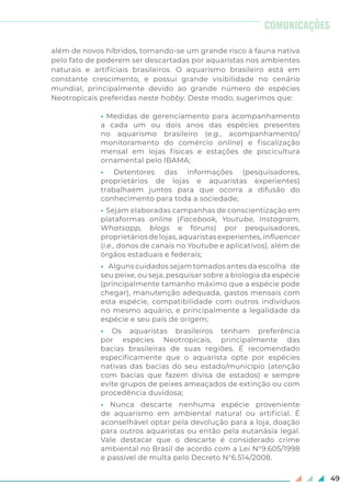 49
além de novos híbridos, tornando-se um grande risco à fauna nativa
pelo fato de poderem ser descartadas por aquaristas nos ambientes
naturais e artificiais brasileiros. O aquarismo brasileiro está em
constante crescimento, e possui grande visibilidade no cenário
mundial, principalmente devido ao grande número de espécies
Neotropicais preferidas neste hobby. Deste modo, sugerimos que:
• Medidas de gerenciamento para acompanhamento
a cada um ou dois anos das espécies presentes
no aquarismo brasileiro (e.g., acompanhamento/
monitoramento do comércio online) e fiscalização
mensal em lojas físicas e estações de piscicultura
ornamental pelo IBAMA;
• Detentores das informações (pesquisadores,
proprietários de lojas e aquaristas experientes)
trabalhaem juntos para que ocorra a difusão do
conhecimento para toda a sociedade;
• Sejam elaboradas campanhas de conscientização em
plataformas online (Facebook, Youtube, Instagram,
Whatsapp, blogs e fóruns) por pesquisadores,
proprietários de lojas, aquaristas experientes, influencer
(i.e., donos de canais no Youtube e aplicativos), além de
órgãos estaduais e federais;
• Alguns cuidados sejam tomados antes da escolha de
seu peixe, ou seja, pesquisar sobre a biologia da espécie
(principalmente tamanho máximo que a espécie pode
chegar), manutenção adequada, gastos mensais com
esta espécie, compatibilidade com outros indivíduos
no mesmo aquário, e principalmente a legalidade da
espécie e seu país de origem;
• Os aquaristas brasileiros tenham preferência
por espécies Neotropicais, principalmente das
bacias brasileiras de suas regiões. É recomendado
especificamente que o aquarista opte por espécies
nativas das bacias do seu estado/município (atenção
com bacias que fazem divisa de estados) e sempre
evite grupos de peixes ameaçados de extinção ou com
procedência duvidosa;
• Nunca descarte nenhuma espécie proveniente
de aquarismo em ambiental natural ou artificial. É
aconselhável optar pela devolução para a loja, doação
para outros aquaristas ou então pela eutanásia legal.
Vale destacar que o descarte é considerado crime
ambiental no Brasil de acordo com a Lei N°9.605/1998
e passível de multa pelo Decreto N°6.514/2008.
COMUNICAÇÕES
 