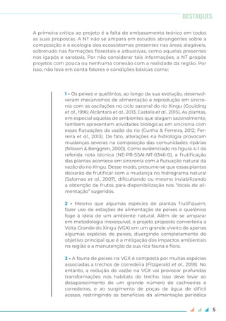 5
A primeira crítica ao projeto é a falta de embasamento teórico em todos
as suas propostas. A NT não se ampara em estudos abrangentes sobre a
composição e a ecologia dos ecossistemas presentes nas áreas alagáveis,
sobretudo nas formações florestais e arbustivas, como aquelas presentes
nos igapós e sarobais. Por não considerar tais informações, a NT propõe
projetos com pouca ou nenhuma conexão com a realidade da região. Por
isso, não leva em conta fatores e condições básicas como:
1 • Os peixes e quelônios, ao longo da sua evolução, desenvol-
veram mecanismos de alimentação e reprodução em sincro-
nia com as oscilações no ciclo sazonal do rio Xingu (Goulding
et al., 1996; Alcântara et al., 2013, Castelo et al., 2015). As plantas,
em especial aquelas de ambientes que alagam sazonalmente,
também apresentam atividades biológicas em sincronia com
essas flutuações da vazão do rio (Cunha & Ferreira, 2012; Fer-
reira et al., 2013). De fato, alterações na hidrologia provocam
mudanças severas na composição das comunidades ripárias
(Nilsson & Berggren, 2000). Como evidenciado na figura 4-1 da
referida nota técnica (NE-PR-SSAI-NT-0346-0), a frutificação
das plantas acontece em sincronia com a flutuação natural da
vazão do rio Xingu. Desse modo, presume-se que essas plantas
deixarão de frutificar com a mudança no hidrograma natural
(Salomao et al., 2007), dificultando ou mesmo inviabilizando
a obtenção de frutos para disponibilização nos “locais de ali-
mentação” sugeridos.
2 • Mesmo que algumas espécies de plantas frutifiquem,
fazer uso de estações de alimentação de peixes e quelônios
foge à ideia de um ambiente natural. Além de se amparar
em metodologia inexequível, o projeto proposto converteria a
Volta Grande do Xingu (VGX) em um grande viveiro de apenas
algumas espécies de peixes, divergindo completamente do
objetivo principal que é a mitigação dos impactos ambientais
na região e a manutenção da sua rica fauna e flora.
3 • A fauna de peixes na VGX é composta por muitas espécies
associadas a trechos de corredeira (Fitzgerald et al., 2018). No
entanto, a redução da vazão na VGX vai provocar profundas
transformações nos habitats do trecho. Isso deve levar ao
desaparecimento de um grande número de cachoeiras e
corredeiras, e ao surgimento de poças de água de difícil
acesso, restringindo os benefícios da alimentação periódica
DESTAQUES
 