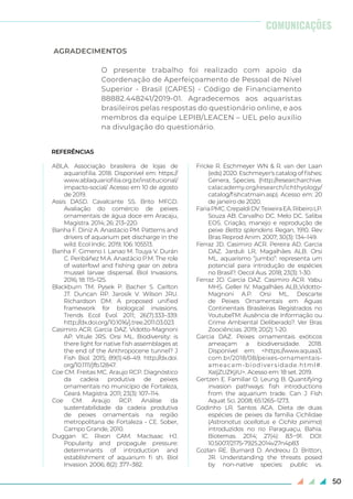 50
AGRADECIMENTOS
O presente trabalho foi realizado com apoio da
Coordenação de Aperfeiçoamento de Pessoal de Nível
Superior - Brasil (CAPES) - Código de Financiamento
88882.448241/2019-01. Agradecemos aos aquaristas
brasileiros pelas respostas do questionário online, e aos
membros da equipe LEPIB/LEACEN – UEL pelo auxílio
na divulgação do questionário.
COMUNICAÇÕES
REFERÊNCIAS
ABLA. Associação brasileira de lojas de
aquariofilia. 2018. Disponível em: https://
www.ablaquariofilia.org.br/institucional/
impacto-social/. Acesso em 10 de agosto
de 2019.
Assis DASD. Cavalcante SS. Brito MFGD.
Avaliação do comércio de peixes
ornamentais de água doce em Aracaju,
Magistra. 2014; 26: 213–220.
Banha F. Diniz A. Anastácio PM. Patterns and
drivers of aquarium pet discharge in the
wild. Ecol Indic. 2019; 106: 105513.
Banha F. Gimeno I. Lanao M. Touya V. Durán
C. Peribáñez M.A. Anastácio P.M. The role
of waterfowl and fishing gear on zebra
mussel larvae dispersal. Biol Invasions.
2016; 18: 115–125.
Blackburn TM. Pysek P. Bacher S. Carlton
JT. Duncan RP. Jarosík V. Wilson JRU.
Richardson DM. A proposed unified
framework for biological invasions.
Trends Ecol Evol. 2011; 26(7):333–339.
http://dx.doi.org/10.1016/j.tree.2011.03.023
Casimiro ACR. Garcia DAZ. Vidotto-Magnoni
AP. Vitule JRS. Orsi ML. Biodiversity: is
there light for native fish assemblages at
the end of the Anthropocene tunnel? J
Fish Biol. 2015; 89(1):48–49. http://dx.doi.
org/10.1111/jfb.12847.
Coe CM. Freitas MC. Araujo RCP. Diagnóstico
da cadeia produtiva de peixes
ornamentais no município de Fortaleza,
Ceará. Magistra. 2011; 23(3): 107–114.
Coe CM. Araújo RCP. Análise da
sustentabilidade da cadeia produtiva
de peixes ornamentais na região
metropolitana de Fortaleza - CE. Sober,
Campo Grande, 2010.
Duggan IC. Rixon CAM. MacIsaac HJ.
Popularity and propagule pressure:
determinants of introduction and
establishment of aquarium fi sh. Biol
Invasion. 2006; 8(2): 377–382.
Fricke R. Eschmeyer WN & R. van der Laan
(eds) 2020. Eschmeyer's catalog of fishes:
Genera, Species. (http://researcharchive.
calacademy.org/research/ichthyology/
catalog/fishcatmain.asp). Acesso em: 20
de janeiro de 2020.
FariaPMC.CrepaldiDV.TeixeiraEA.RibeiroLP.
Souza AB. Carvalho DC. Melo DC. Saliba
EOS. Criação, manejo e reprodução de
peixe Betta splendens Regan, 1910. Rev
Bras Reprod Anim. 2007; 30(3): 134–149.
Ferraz JD. Casimiro ACR. Pereira AD. Garcia
DAZ. Jarduli LR, Magalhães ALB. Orsi
ML. aquarismo “jumbo”: representa um
potencial para introdução de espécies
no Brasil?. Oecol Aus. 2018; 23(3): 1-30.
Ferraz JD. Garcia DAZ. Casimiro ACR. Yabu
MHS. Geller IV. Magalhães ALB.,Vidotto-
Magnoni A.P. Orsi ML. Descarte
de Peixes Ornamentais em Águas
Continentais Brasileiras Registrados no
YoutubeTM: Ausência de Informação ou
Crime Ambiental Deliberado?. Ver Bras
Zoociências. 2019; 20(2): 1-20.
Garcia DAZ. Peixes ornamentais exóticos
ameaçam a biodiversidade. 2018.
Disponível em: <https://www.aquaa3.
com.br/2018/08/peixes-ornamentais-
ameacam-biodiversidade.html#.
XaIjZUZKjIU>. Acesso em: 18 set. 2019.
Gertzen E. Familiar O. Leung B. Quantifying
invasion pathways: fish introductions
from the aquarium trade. Can J Fish
Aquat Sci. 2008; 65:1265–1273.
Godinho LR. Santos ACA. Dieta de duas
espécies de peixes da família Cichlidae
(Astronotus ocellatus e Cichla pinima)
introduzidos no rio Paraguaçu, Bahia.
Biotemas. 2014; 27(4): 83‒91. DOI:
10.5007/2175-7925.2014v27n4p83
Gozlan RE. Burnard D. Andreou D. Britton,
JR. Understanding the threats posed
by non-native species: public vs.
 