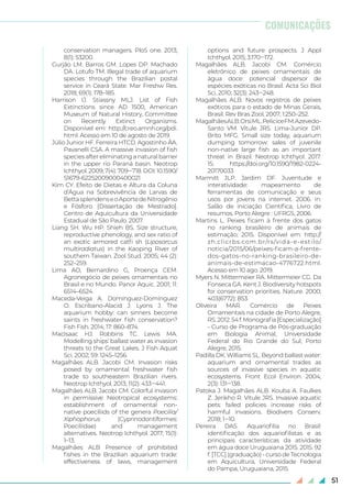 51
conservation managers. PloS one. 2013;
8(1): 53200.
Gurjão LM. Barros GM. Lopes DP. Machado
DA. Lotufo TM. Illegal trade of aquarium
species through the Brazilian postal
service in Ceará State. Mar Freshw Res.
2018; 69(1): 178–185.
Harrison IJ. Stiassny MLJ. List of Fish
Extinctions since AD 1500, American
Museum of Natural History, Committee
on Recently Extinct Organisms.
Disponível em: http://creo.amnh.org/pdi.
html. Acesso em 10 de agosto de 2019.
Júlio Junior HF. Ferreira HTCD. Agostinho ÂA.
Pavanelli CSA. A massive invasion of fish
species after eliminating a natural barrier
in the upper rio Paraná basin. Neotrop
Ichthyol. 2009; 7(4): 709‒718. DOI: 10.1590/
S1679-62252009000400021
Kim CY. Efeito de Dietas e Altura da Coluna
d’Água na Sobrevivência de Larvas de
BettasplendenseoAportedeNitrogênio
e Fósforo. [Dissertação de Mestrado].
Centro de Aquicultura da Universidade
Estadual de São Paulo. 2007.
Liang SH. Wu HP. Shieh BS. Size structure,
reproductive phenology, and sex ratio of
an exotic armored catfi sh (Liposarcus
multiradiatus) in the Kaoping River of
southern Taiwan. Zool Stud. 2005; 44 (2):
252–259.
Lima AO, Bernardino G, Proença CEM.
Agronegócio de peixes ornamentais no
Brasil e no Mundo. Panor Aquic. 2001; 11:
6514–6524.
Maceda‐Veiga A. Domínguez‐Domínguez
O. Escribano‐Alacid J. Lyons J. The
aquarium hobby: can sinners become
saints in freshwater fish conservation?
Fish Fish. 2014; 17: 860–874.
MacIsaac HJ. Robbins TC. Lewis MA.
Modelling ships’ ballast water as invasion
threats to the Great Lakes. J Fish Aquat
Sci. 2002; 59: 1245–1256.
Magalhães ALB. Jacobi CM. Invasion risks
posed by ornamental freshwater fish
trade to southeastern Brazilian rivers.
Neotrop Ichthyol. 2013; 11(2): 433‒441.
Magalhães ALB. Jacobi CM. Colorful invasion
in permissive Neotropical ecosystems:
establishment of ornamental non-
native poeciliids of the genera Poecilia/
Xiphophorus (Cyprinodontiformes:
Poeciliidae) and management
alternatives. Neotrop Ichthyol. 2017; 15(1):
1–13.
Magalhães ALB Presence of prohibited
fishes in the Brazilian aquarium trade:
effectiveness of laws, management
options and future prospects. J Appl
Ichthyol. 2015; 3:170‒172.
Magalhães ALB. Jacobi CM. Comércio
eletrônico de peixes ornamentais de
água doce: potencial dispersor de
espécies exóticas no Brasil. Acta Sci Biol
Sci, 2010; 32(3): 243‒248.
Magalhães ALB. Novos registros de peixes
exóticos para o estado de Minas Gerais,
Brasil. Rev Bras Zool, 2007; 1:250–252.
MagalhãesALB.OrsiML.PeliciceFM.Azevedo-
Santo VM. Vitule JRS. Lima-Junior DP.
Brito MFG. Small size today, aquarium
dumping tomorrow: sales of juvenile
non-native large fish as an important
threat in Brazil. Neotrop Ichthyol. 2017.
15: https://doi.org/10.1590/1982-0224-
20170033
Marmitt JLP. Jardim DF. Juventude e
interatividade: mapeamento de
ferramentas de comunicação e seus
usos por jovens na internet. 2006. in:
Salão de iniciação Científica, Livro de
resumos. Porto Alegre : UFRGS, 2006.
Martins L. Peixes ficam à frente dos gatos
no ranking brasileiro de animais de
estimação; 2015. Disponível em: http://
zh.clicrbs.com.br/rs/vida-e-estilo/
noticia/2015/06/peixes-ficam-a-frente-
dos-gatos-no-ranking-brasileiro-de-
animais-de-estimacao-4776722.html.
Acesso em 10 ago. 2019.
Myers N. Mittermeier RA. Mittermeier CG. Da
Fonseca GA. Kent J. Biodiversity hotspots
for conservation priorities. Nature. 2000;
403(6772): 853.
Oliveira MAR. Comércio de Peixes
Ornamentais na cidade de Porto Alegre,
RS.2012.54f.Monografia[Especialização]
- Curso de Programa de Pós-graduação
em Biologia Animal, Universidade
Federal do Rio Grande do Sul, Porto
Alegre, 2015.
Padilla DK. Williams SL. Beyond ballast water:
aquarium and ornamental trades as
sources of invasive species in aquatic
ecosystems. Front Ecol Environ. 2004;
2(3): 131‒138.
Patoka J. Magalhães ALB. Kouba A. Faulkes
Z. Jerikho R. Vitule JRS. Invasive aquatic
pets: failed policies increase risks of
harmful invasions. Biodivers Conserv.
2018; 1‒10.
Pereira DAS. Aquariofilia no Brasil:
identificação dos aquariofilistas e as
principais características da atividade
em água doce Uruguaiana 2015. 2015. 92
f. [TCC] (graduação) - curso de Tecnologia
em Aquicultura, Universidade Federal
do Pampa, Uruguaiana, 2015.
COMUNICAÇÕES
 