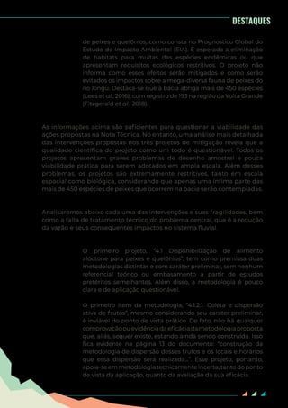 6
de peixes e quelônios, como consta no Prognostico Global do
Estudo de Impacto Ambiental (EIA). É esperada a eliminação
de habitats para muitas das espécies endêmicas ou que
apresentam requisitos ecológicos restritivos. O projeto não
informa como esses efeitos serão mitigados e como serão
evitados os impactos sobre a mega-diversa fauna de peixes do
rio Xingu. Destaca-se que a bacia abriga mais de 450 espécies
(Lees et al., 2016), com registro de 193 na região da Volta Grande
(Fitzgerald et al., 2018).
As informações acima são suficientes para questionar a viabilidade das
ações propostas na Nota Técnica. No entanto, uma análise mais detalhada
das intervenções propostas nos três projetos de mitigação revela que a
qualidade científica do projeto como um todo é questionável. Todos os
projetos apresentam graves problemas de desenho amostral e pouca
viabilidade prática para serem adotados em ampla escala. Além desses
problemas, os projetos são extremamente restritivos, tanto em escala
espacial como biológica, considerando que apenas uma ínfima parte das
mais de 450 espécies de peixes que ocorrem na bacia serão contempladas.
Analisaremos abaixo cada uma das intervenções e suas fragilidades, bem
como a falta de tratamento técnico do problema central, que é a redução
da vazão e seus consequentes impactos no sistema fluvial.
O primeiro projeto, “4.1 Disponibilização de alimento
alóctone para peixes e quelônios”, tem como premissa duas
metodologias distintas e com caráter preliminar, sem nenhum
referencial teórico ou embasamento a partir de estudos
pretéritos semelhantes. Além disso, a metodologia é pouco
clara e de aplicação questionável.
O primeiro item da metodologia, “4.1.2.1. Coleta e dispersão
ativa de frutos”, mesmo considerando seu caráter preliminar,
é inviável do ponto de vista prático. De fato, não há qualquer
comprovaçãoouevidênciadaeficáciadametodologiaproposta
que, aliás, sequer existe, estando ainda sendo construída. Isso
fica evidente na página 13 do documento: “construção da
metodologia de dispersão desses frutos e os locais e horários
que essa dispersão será realizada...”. Esse projeto, portanto,
apoia-seemmetodologiatecnicamenteincerta,tantodoponto
de vista da aplicação, quanto da avaliação da sua eficácia.
DESTAQUES
 