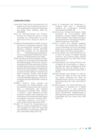 65
LITERATURA CITADA
Castro RMC, Polaz CNM. Small-sized fish: the
largest and most threatened portion of
the megadiverse neotropical freshwater
fish fauna. Biota Neotrop. 2020; 20:
e20180683.
Cetra M, Sarmento-Soares LM, Martins-
Pinheiro RF. Peixes de riachos e novas
Unidades de Conservação no sul da
Bahia. Pan-Amer. J. Aqua. Sci. 2010; 5: 11–
21.
FundaçãoSOSMataAtlântica,INPE-Instituto
Nacional de Pesquisas Espaciais. Atlas
dos remanescentes florestais da Mata
Atlântica. Relatório técnico 2017-2018.
São Paulo: Arcplan, p.1– 35. Disponível
em: https://www.sosma.org.br/wp-
content/uploads/2019/05/Atlas-mata-
atlantica_17-18.pdf acesso 26 jan 2020.
MMA- Ministério do Meio Ambiente, ICMBio-
Instituto Chico Mendes de Conservação
da Biodiversidade. Portaria No- 370, de 1
de agosto de 2019 de aprovação do Plano
de Ação Nacional para a Conservação de
EspéciesdePeixeseEglasAmeaçadosde
Extinção da Mata Atlântica - PAN Peixes
e Eglas da Mata Atlântica. Ministério do
Meio Ambiente, Brasília; 2019. [citado
2019 ago 1]. Disponível em: http://www.
in.gov.br/web/dou/-/portaria-n-370-de-1-
de-agosto-de-2019-209274364 acesso 26
jan 2020
ICMBIO- Instituto Chico Mendes de
Conservação da Biodiversidade. Guia
para gestão de planos de ação nacional
para a conservação das espécies
ameaçadas de extinção: PAN - elabore
- monitore - avalie. Ministério do Meio
Ambiente, Brasília; 2018. Disponível em:
http://www.icmbio.gov.br/portal/images/
stories/docs-plano-de-acao/00-saiba-
mais/PAN_-_elabore_-_monitore_-_
avalie_2018-v2.pdf acesso 26 jan 2020
Moulton TP, Souza ML. Conservação com
base em bacias hidrográficas, In Rocha
CFD, Bergallo HG, Sluys MV, Alves ASA
eds. Biologia da conservação: essências.
São Carlos: RiMa; 2006. p.157– 182.
Myers N, Mittermeier RA, Mittermeier C,
Fonseca GAB, Kent J. Biodiversity
hotspots for conservation priorities.
Nature 2000; 403: 853– 58.
Nema Cumuru- Núcleo de Estudos e Meio
Ambiente de Cumuruxatiba. 2007.
Apresenta a Mostra Kigême Zabellê. A
casa de Zabellê- Povo Pataxó do Prado-
BA.Disponívelem:https://youtu.be/62uc-
A635Lc Acesso em 24 jan 2020.
Santos S, Bueno SLS., editores. Aeglidae.
Life history and conservation status of
unique freshwater anomuran decapods.
Advances in crustacean research 21. CRC
Press. Taylor and Francis Group; 2020.
Sarmento-Soares LM, Martins-Pinheiro, RF.
A fauna de peixes na REBIO Córrego
Grande e seu entorno direto, Espírito
Santo, Brasil. Bol. Mus. Biol. Mello Leitão
2013; 31: 25– 57.
Sarmento-Soares LM, Martins-Pinheiro, RF.
Unidades de Conservação e a água: a
situação das áreas protegidas de Mata
Atlântica do norte do Espírito Santo –
sudeste do Brasil. Biodiver. Brasil. 2017; 7:
69– 87.
Sarmento-Soares, LM, Mazzoni R, Martins-
Pinheiro RF. 2009. A fauna de peixes
nas bacias litorâneas da Costa do
Descobrimento, Extremo Sul da Bahia,
Brasil. Sitientibus Ser. Ciênc. Biol. 2009; 9:
139– 157.
Sarmento-Soares LM, Martins-Pinheiro RF,
Guimarães FV, Rezende GF. A REBIO
Córrego Grande e seus peixinhos
ameaçadosdeextinção:Acentronichthys
leptos (Siluriformes, Heptapteridae) e
Mimagoniates sylvicola (Characiformes,
Characidae). Bol. Soc. Brasil. Ictiol. 2019;
128: 8– 18.
COMUNICAÇÕES
 