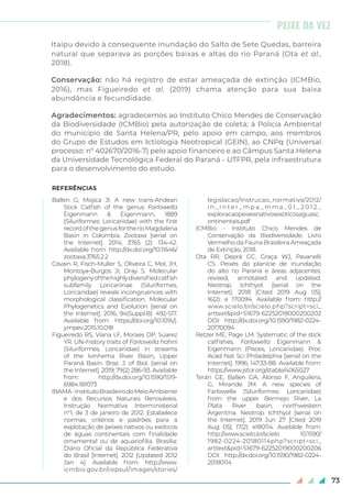 73
Itaipu devido à consequente inundação do Salto de Sete Quedas, barreira
natural que separava as porções baixas e altas do rio Paraná (Ota et al.,
2018).
Conservação: não há registro de estar ameaçada de extinção (ICMBio,
2016), mas Figueiredo et al. (2019) chama atenção para sua baixa
abundância e fecundidade.
Agradecimentos: agradecemos ao Instituto Chico Mendes de Conservação
da Biodiversidade (ICMBio) pela autorização de coleta; à Polícia Ambiental
do município de Santa Helena/PR, pelo apoio em campo, aos membros
do Grupo de Estudos em Ictiologia Neotropical (GEIN), ao CNPq (Universal
processo: nº 402670/2016-7) pelo apoio financeiro e ao Câmpus Santa Helena
da Universidade Tecnológica Federal do Paraná - UTFPR, pela infraestrutura
para o desenvolvimento do estudo.
REFERÊNCIAS
Ballen G, Mojica JI. A new trans-Andean
Stick Catfish of the genus Farlowella
Eigenmann & Eigenmann, 1889
(Siluriformes: Loricariidae) with the first
recordofthegenusfortheríoMagdalena
Basin in Colombia. Zootaxa [serial on
the Internet]. 2014; 3765 (2): 134-42.
Available from: http://dx.doi.org/10.11646/
zootaxa.3765.2.2
Covain R, Fisch-Muller S, Oliveira C, Mol, JH,
Montoya-Burgos JI, Dray S. Molecular
phylogenyofthehighlydiversifiedcatfish
subfamily Loricariinae (Siluriformes,
Loricariidae) reveals incongruences with
morphological classification. Molecular
Phylogenetics and Evolution [serial on
the Internet]. 2016; 94(Suppl.B): 492-517.
Available from: https://doi.org/10.1016/j.
ympev.2015.10.018
Figueiredo RS, Viana LF, Moraes DP, Súarez
YR. Life-history traits of Farlowella hahni
(Siluriformes, Loricariidae) in streams
of the Ivinhema River Basin, Upper
Paraná Basin. Braz. J. of Biol. [serial on
the Internet]. 2019; 79(2) 286-93. Available
from: http://dx.doi.org/10.1590/1519-
6984.181073
IBAMA-InstitutoBrasileirodoMeioAmbiente
e dos Recursos Naturais Renováveis.
Instrução Normativa Interministerial
n°1, de 3 de janeiro de 2012. Estabelece
normas, critérios e padrões para a
explotação de peixes nativos ou exóticos
de águas continentais com finalidade
ornamental ou de aquariofilia. Brasília:
Diário Oficial da República Federativa
do Brasil [Internet]. 2012 [Updated 2012
Jan 4]. Available from: http://www.
icmbio.gov.br/cepsul/images/stories/
legislacao/Instrucao_normativa/2012/
i n _ i n t e r _ m p a _ m m a _ 0 1 _ 2 0 1 2 _
exploracaopeixesnativosexoticosaguasc
	ontinentais.pdf
ICMBio - Instituto Chico Mendes de
Conservação da Biodiversidade. Livro
Vermelho da Fauna Brasileira Ameaçada
de Extinção, 2018.
Ota RR, Deprá GC, Graça WJ, Pavanelli
CS. Peixes da planície de inundação
do alto rio Paraná e áreas adjacentes:
revised, annotated and updated.
Neotrop. Ichthyol. [serial on the
Internet]. 2018 [Cited 2019 Aug 05];
16(2): e 170094. Available from: http://
www.scielo.br/scielo.php?script=sci_
arttext&pid=S1679-62252018000200202
DOI: http://dx.doi.org/10.1590/1982-0224-
20170094
Retzer ME, Page LM. Systematic of the stick
catfishes, Farlowella Eigenmann &
Eigenmann (Pisces, Loricariidae). Proc
Acad Nat Sci Philadelphia [serial on the
Internet]. 1996; 147:33-88. Available from:
https://www.jstor.org/stable/4065027
Terán GE, Ballen GA, Alonso F, Anguilera,
G, Mirande JM. A new species of
Farlowella (Siluriformes: Loricariidae)
from the upper Bermejo River, La
Plata River basin, northwestern
Argentina. Neotrop. Ichthyol [serial on
the Internet]. 2019 Jun 27 [Cited 2019
Aug 05]; 17(2): e180114. Available from:
http://www.scielo.br/scielo. 10.1590/
1982-0224-20180114php?script=sci_
arttext&pid=S1679-62252019000200206
DOI: http://dx.doi.org/10.1590/1982-0224-
20180114
PEIXE DA VEZ
 
