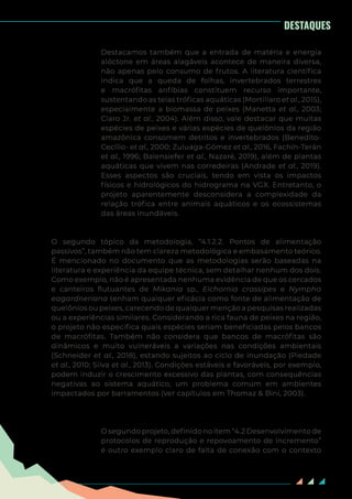 8
Destacamos também que a entrada de matéria e energia
alóctone em áreas alagáveis acontece de maneira diversa,
não apenas pelo consumo de frutos. A literatura científica
indica que a queda de folhas, invertebrados terrestres
e macrófitas anfíbias constituem recurso importante,
sustentando as teias tróficas aquáticas (Mortillaro et al., 2015),
especialmente a biomassa de peixes (Manetta et al., 2003;
Claro Jr. et al., 2004). Além disso, vale destacar que muitas
espécies de peixes e várias espécies de quelônios da região
amazônica consomem detritos e invertebrados (Benedito-
Cecílio- et al., 2000; Zuluaga-Gómez et al., 2016, Fachín-Terán
et al., 1996; Balensiefer et al., Nazaré, 2019), além de plantas
aquáticas que vivem nas corredeiras (Andrade et al., 2019).
Esses aspectos são cruciais, tendo em vista os impactos
físicos e hidrológicos do hidrograma na VGX. Entretanto, o
projeto aparentemente desconsidera a complexidade da
relação trófica entre animais aquáticos e os ecossistemas
das áreas inundáveis.
O segundo tópico da metodologia, “4.1.2.2. Pontos de alimentação
passivos”, também não tem clareza metodológica e embasamento teórico.
É mencionado no documento que as metodologias serão baseadas na
literatura e experiência da equipe técnica, sem detalhar nenhum dos dois.
Como exemplo, não é apresentada nenhuma evidência de que os cercados
e canteiros flutuantes de Mikania sp., Eichornia crassipes e Nympha
eagardneriana tenham qualquer eficácia como fonte de alimentação de
quelônios ou peixes, carecendo de qualquer menção a pesquisas realizadas
ou a experiências similares. Considerando a rica fauna de peixes na região,
o projeto não especifica quais espécies seriam beneficiadas pelos bancos
de macrófitas. Também não considera que bancos de macrófitas são
dinâmicos e muito vulneráveis a variações nas condições ambientais
(Schneider et al., 2018), estando sujeitos ao ciclo de inundação (Piedade
et al., 2010; Silva et al., 2013). Condições estáveis e favoráveis, por exemplo,
podem induzir o crescimento excessivo das plantas, com consequências
negativas ao sistema aquático, um problema comum em ambientes
impactados por barramentos (ver capítulos em Thomaz & Bini, 2003).
O segundo projeto, definido no item “4.2 Desenvolvimento de
protocolos de reprodução e repovoamento de incremento”
é outro exemplo claro de falta de conexão com o contexto
DESTAQUES
 