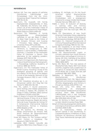 83
REFERÊNCIAS
Axelrod, HR. Two new species of catfishes
(Siluriformes, Callichthyidae and
Pimelodidae) from the Rio Unini,
Amazonas, Brazil. Tropical Fish Hobbyist.
1987; 35: 22–25.
Bockmann, FA, Guazzelli, GM. Family
Heptapteridae (Heptapterids). In: Reis,
RE, Kullander, SO, Ferraris, CJJr. (Eds.),
Check List of the Freshwater Fishes of
South and Central America. Porto Alegre,
Brazil: Edipucrs; 2003. p.406–431.
Bockmann, FA, Slobodian, V. Family
Heptapteridae (three-barbeled
catfishes). In: van der Sleen, P, Albert,
JS (Eds.) Field Guide to the Fishes of
the Amazon, Orinoco and Guianas
1. Princeton, New Jersey: Princeton
University Press; 2017. p.233-252.
DoNascimiento, C, Herrera-Collazos, E,
Herrera-R, G, Ortega-Lara, A, Villa-
Navarro, F, Usma Oviedo, J, Maldonado-
Ocampo, J. Checklist of the freshwater
fishes of Colombia: a Darwin Core
alternative to the updating problem.
Zookeys. 2017; 708: 25–138.
Eigenmann, CH, Eigenmann, RS. Preliminary
notesonSouthAmericanNematognathi,
I. Proceedings California Academy of
Science. 1888; 1(2): 119-172.
Eigenmann, CH. The freshwater fishes of
British Guiana, including a study of the
ecological grouping of species, and
the relation of the fauna of the plateau
to that of the lowlands. Memoirs of the
Carnegie Museum; 1912; 5, i–xxii + 1–578,
pls. 1–103.
Elwin, MG. Corydoras arcuatus, sp. n., an
Amazonian catfish. Ann Mag Nat Hist
(Series 11). 1938; 3(13): 126–128.
Fine, ML, Ladich, F. Sound production,
spine locking, and related adaptations.
In: Arratia, G, Kapoor, BG, Chardon, M,
Diogo, R. (Eds.), Catfishes. 2003; Science
Publishers, Enfield, p.249–290.
Galvis, G, Mojica, JI, Duque, SR, Castellanos, C,
Sánchez-Duarte, P, Arce, M, et al. Peces
del medio Amazonas. Región de Leticia.
Serie de Guías Tropicales de Campo N°
5. Conservación Internacional, Editorial
Panamericana, Formas e Impresos;
2006, Bogotá, p. 548.
Hercos, AP, Queiroz, HL, Almeida, HL.
Peixes Ornamentais do Amanã. Tefé,
Brazil: Instituto de Desenvolvimento
Sustentável Mamirauá; 1803.
Innes, WT, Myers, GS. The “Imitator catfish,”
which mimics a Corydoras. The
Aquarium; 1950, 19: 222–223.
Lacépède, BGE. Histoire naturelle des
poissons; 1803, Paris, Chez Plassan, t. 5, p.
803.
Lundberg, JG, McDade, LA. On the South
American catfish Brachyrhamdia
imitator Myers (Siluriformes,
Pimelodidae), with a phylogenetic
evidence for a large intrafamilial lineage.
Notulae Naturae. 1986; 463: 1– 24.
Mallet, J, Joron, M. Evolution of diversity
in warning color and mimicry:
polymorphisms, shifting balance, and
speciation. Ann Rev Ecol Syst. 1999; 30:
201–233.
Myers, GS. Descriptions of new South
American freshwater-fishes collected by
Dr. Carl Ternetz. Bulletin of the Museum
of Comparative Zoology. 1927; 68: 107–135.
Remington, CL. Historical backgrounds of
mimicry.ProceedingsoftheInternational
Congress of Zoology. 1983; 16: 145– 149.
Sands, DD. Corydoras, or are they? Notes
on colour pattern sharing. Aquarist and
Pondkeeper. 1980; 45: 40–42.
Sands, DD. Brachyrhamdia, cryptic or
mimetic catfishes from South America.
Zoomimesis, camouflage or mimicry. In:
Sands, DD. (Ed.). Catfishes of the World.
Vol. 3, Suppl. (first set). Self published;
1985b. 58(9)–58(11).
Sands, DD, Black, BK. Two new species of
Brachyrhamdia, Myers, 1927, from Brazil
and Peru, together with a redefinition of
the genus. In: Sands, DD. (Ed.). Catfishes
of the World. Vol. 3, Suppl. (first set). Self
published; 1985. 58(1)– 58(8).
Slobodian, V, Bockmann, FA. A new
Brachyrhamdia (Siluriformes:
Heptapteridae) from Rio Japurá basin,
Brazil,withcommentsonitsphylogenetic
affinities, biogeography and mimicry in
the genus. Zootaxa. 2013; 3717(1): 1–22.
Tencatt, LFC, Lima, FCT, Britto, MR.
Deconstructing an octongeneric
misconception reveals the true Corydoras
arcuatus Elwin 1938 (Siluriformes:
Callichthyidae) and a new Corydoras
species from the Amazon basin. J Fish
Biol. 2019; 95(2): 453–471. 282.	
Wickler, W. Mimicry in Plant and Animals.
London: World University Press; 1968.
Wright,JJ.Diversity,phylogeneticdistribution,
and origins of venomous catfishes. BMC
Evol Biol. 2009; 9: 282.
Wright, JJ. Evolutionary History of
Venom Glands in the Siluriformes. In:
Gopalakrishnakone, P, Malhotra, A. (Eds.),
Evolution Of Venomous Animals And
Their Toxins. Netherlands: Springer; 2015.
p.1-19.
PEIXE DA VEZ
 