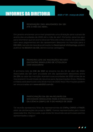84
INFORMES DA DIRETORIA BSBI nº 131 - março de 2020
Em janeiro enviamos um e-mail propondo uma dilatação para o prazo de
acerto das anuidades de 2020 até o mês de abril. Portanto, estamos aqui
para relembrar que tal acerto deve ser feito até o mês citado. Os associados
com seus pagamentos em dia apresentam desconto na inscrição para o
EBI 2021, isenção da taxa de publicação na Neotropical Ichthyology, podem
publicar no Boletim da SBI, dentre outras vantagens.
O primeiro lote do EBI de 2021 se encerra no dia 30 de abril de 2020.
Associados da SBI com anuidade em dia apresentam descontos entre
24-33% no valor da inscrição. Acertem suas anuidades de 2020 antes de se
inscreverem! A submissão de resumos para Apresentações Orais, Pôsteres
e Vídeos está aberta até o dia 30 de maio de 2020. Mais informações podem
ser encontradas em www.ebi2021.com.br.
Tal reunião apresentou falas de representantes do CNPq, CAPES e FINEP,
além de deliberações da própria SBPC. Fomos representados pela nossa
associada Dra. Marina Loeb, cujo relato foi resumido aos principais pontos
apresentados a seguir:
RENOVAÇÃO DAS ANUIDADES DA SBI
ATÉ O MÊS DE ABRIL
PRIMEIRO LOTE DE INSCRIÇÕES NO XXIV
ENCONTRO BRASILEIRO DE ICTIOLOGIA
COM DESCONTO
PARTICIPAÇÃO DA SBI NA REUNIÃO DA
SOCIEDADE BRASILEIRA PARA O PROGRESSO
DA CIÊNCIA (SBPC) DE 11 DE MARÇO DE 2020
 