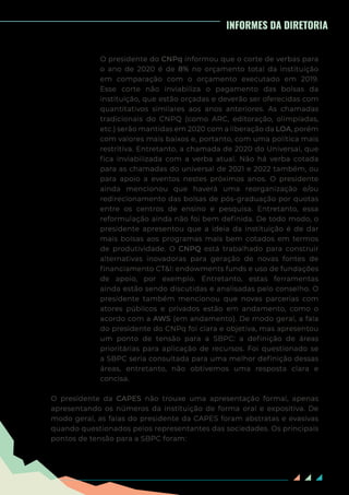 85
INFORMES DA DIRETORIA
O presidente do CNPq informou que o corte de verbas para
o ano de 2020 é de 8% no orçamento total da instituição
em comparação com o orçamento executado em 2019.
Esse corte não inviabiliza o pagamento das bolsas da
instituição, que estão orçadas e deverão ser oferecidas com
quantitativos similares aos anos anteriores. As chamadas
tradicionais do CNPQ (como ARC, editoração, olimpíadas,
etc.) serão mantidas em 2020 com a liberação da LOA, porém
com valores mais baixos e, portanto, com uma política mais
restritiva. Entretanto, a chamada de 2020 do Universal, que
fica inviabilizada com a verba atual. Não há verba cotada
para as chamadas do universal de 2021 e 2022 também, ou
para apoio a eventos nestes próximos anos. O presidente
ainda mencionou que haverá uma reorganização e/ou
redirecionamento das bolsas de pós-graduação por quotas
entre os centros de ensino e pesquisa. Entretanto, essa
reformulação ainda não foi bem definida. De todo modo, o
presidente apresentou que a ideia da instituição é de dar
mais bolsas aos programas mais bem cotados em termos
de produtividade. O CNPQ está trabalhado para construir
alternativas inovadoras para geração de novas fontes de
financiamento CT&I: endowments funds e uso de fundações
de apoio, por exemplo. Entretanto, estas ferramentas
ainda estão sendo discutidas e analisadas pelo conselho. O
presidente também mencionou que novas parcerias com
atores públicos e privados estão em andamento, como o
acordo com a AWS (em andamento). De modo geral, a fala
do presidente do CNPq foi clara e objetiva, mas apresentou
um ponto de tensão para a SBPC: a definição de áreas
prioritárias para aplicação de recursos. Foi questionado se
a SBPC seria consultada para uma melhor definição dessas
áreas, entretanto, não obtivemos uma resposta clara e
concisa.
O presidente da CAPES não trouxe uma apresentação formal, apenas
apresentando os números da instituição de forma oral e expositiva. De
modo geral, as falas do presidente da CAPES foram abstratas e evasivas
quando questionados pelos representantes das sociedades. Os principais
pontos de tensão para a SBPC foram:
 