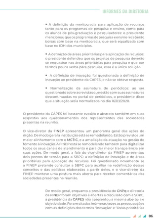86
• A definição da meritocracia para aplicação de recursos
tanto para os programas de pesquisa e ensino, como para
os alunos de pós-graduação e pesquisadores: o presidente
mencionouqueosprogramasdepesquisaeensinoreceberão
bolsas com base na meritocracia, que será equalizada com
base no IDH dos municípios.
• A definição de áreas prioritárias para aplicação de recursos:
o presidente defendeu que os projetos de pesquisa deverão
se enquadrar nas áreas prioritárias para pesquisa e que por
termos pouca verba para pesquisa, essa é a única solução.
• A definição de inovação: foi questionada a definição de
inovação ao presidente da CAPES, e não se obteve resposta.
• Normalização da assinatura de periódicos: ao ser
questionado sobre as revistas que estão com suas assinaturas
descontinuadas no portal de periódicos, o presidente disse
que a situação seria normalizada no dia 16/03/2020.
O presidente da CAPES foi bastante evasivo e abstrato também em suas
respostas aos questionamentos dos representantes das sociedades
presentes na reunião.
O vice-diretor da FINEP apresentou um panorama geral das ações do
órgão. De modo geral a instituição está se remodelando. Estão previstos um
maior alinhamento com o MCTIC, e a ampliação da atuação na gestão do
fomento à inovação. A FINEP está se remodelando também para digitalizar
todos os seus canais de atendimento e para dar maior transparência em
suas ações. De modo geral, a fala do vice-diretor da FINEP apresentou
dois pontos de tensão para a SBPC: a definição de inovação e de áreas
prioritárias para aplicação de recursos. Foi questionado novamente se
a FINEP pretende consultar a SBPC para auxiliar na redefinição desses
conceitos e das políticas elaboradas a partir deles, e o vice-diretor da
FINEP manteve uma postura mais aberta para receber comentários das
sociedades presentes na reunião.
De modo geral, enquanto a presidência do CNPq e diretoria
da FINEP foram objetivas e abertas a discussão com a SBPC,
a presidência da CAPES não apresentou a mesma abertura e
objetividade. Foram citadas inúmeras vezes as preocupações
com as definições dos termos "inovação" e "áreas prioritárias
INFORMES DA DIRETORIA
 