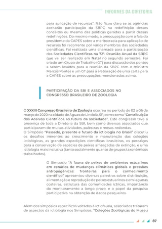 87
para aplicação de recursos". Não ficou claro se as agências
aceitarão participação da SBPC na redefinição desses
conceitos ou mesmo das políticas geradas a partir dessas
redefinições. Do mesmo modo, a preocupação com a fala do
presidente da CAPES sobre a meritocracia para aplicação de
recursos foi recorrente por vários membros das sociedades
científicas. Foi realizada uma chamada para a participação
das Sociedades Cientificas na 72ª. Reunião Anual da SBPC
que vai ser realizado em Natal no segundo semestre. Foi
criado um Grupo de Trabalho (GT) para discussão dos pontos
a serem levados para a reunião da SBPC com o ministro
Marcos Pontes e um GT para a elaboração de uma carta para
a CAPES sobre as preocupações mencionadas acima.
O XXXIII Congresso Brasileiro de Zoologia ocorreu no período de 02 a 06 de
marçode2020nacidadedeÁguasdeLindoia,SP,comotema“Contribuição
dos Acervos Científicos ao futuro da sociedade”. Este congresso teve a
presença de toda a Diretoria da SBI, bem como diversos associados que
participaram de muitas atividades, palestras e mesas-redondas.
O Simpósio “Passado, presente e futuro da ictiologia no Brasil” discutiu
os desafios inerentes ao crescimento e manutenção das coleções
ictiológicas, as grandes expedições científicas brasileiras, os percalços
para a conservação de espécies de peixes ameaçadas de extinção, e uma
ictiologia mais inclusiva (tanto socialmente quanto de grupos taxonômicos
trabalhados).
O Simpósio “A fauna de peixes de ambientes estuarinos
em cenários de mudanças climáticas globais e pressões
antropogênicas: fronteiras para o conhecimento
científico” apresentou diversas palestras sobre distribuição,
alimentação e reprodução de peixes estuarinos e em lagunas
costeiras, estrutura das comunidades ictíicas, importância
do monitoramento a longo prazo, e o papel da pesquisa
participativa na obtenção de dados pesqueiros.
Além dos simpósios específicos voltados à ictiofauna, associados trataram
de aspectos da ictiologia nos Simpósios: “Coleções Zoológicas do Museu
PARTICIPAÇÃO DA SBI E ASSOCIADOS NO
CONGRESSO BRASILEIRO DE ZOOLOGIA
INFORMES DA DIRETORIA
 