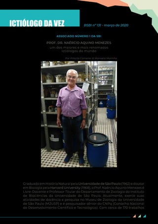 89
ICTIÓLOGO DA VEZ BSBI nº 131 - março de 2020
um dos maiores e mais renomados
ictiólogos do mundo
Por Priscila Camelier & Manoela Marinho
PROF. DR. NAÉRCIO AQUINO MENEZES
ASSOCIADO NÚMERO 1 DA SBI
Prof. Dr. Naércio Aquino Menezes, na Coleção de Peixes do
MZUSP. Foto de George Vita, na data de 12 de março de 2020
GraduadoemHistóriaNaturalpelaUniversidadedeSãoPaulo(1962)edoutor
em Biologia pela Harvard University (1968), o Prof. Naércio Aquino Menezes é
Livre-Docente e Professor Titular do Departamento de Zoologia do Instituto
de Biociências da Universidade de São Paulo. Atualmente, exerce suas
atividades de docência e pesquisa no Museu de Zoologia da Universidade
de São Paulo (MZUSP) e é pesquisador sênior do CNPq (Conselho Nacional
de Desenvolvimento Científico e Tecnológico). Com cerca de 170 trabalhos
 