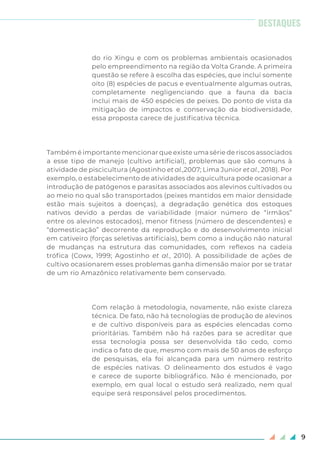 9
do rio Xingu e com os problemas ambientais ocasionados
pelo empreendimento na região da Volta Grande. A primeira
questão se refere à escolha das espécies, que inclui somente
oito (8) espécies de pacus e eventualmente algumas outras,
completamente negligenciando que a fauna da bacia
inclui mais de 450 espécies de peixes. Do ponto de vista da
mitigação de impactos e conservação da biodiversidade,
essa proposta carece de justificativa técnica.
Também é importante mencionar que existe uma série de riscos associados
a esse tipo de manejo (cultivo artificial), problemas que são comuns à
atividade de piscicultura (Agostinho et al.,2007; Lima Junior et al., 2018). Por
exemplo, o estabelecimento de atividades de aquicultura pode ocasionar a
introdução de patógenos e parasitas associados aos alevinos cultivados ou
ao meio no qual são transportados (peixes mantidos em maior densidade
estão mais sujeitos a doenças), a degradação genética dos estoques
nativos devido a perdas de variabilidade (maior número de “irmãos”
entre os alevinos estocados), menor fitness (número de descendentes) e
“domesticação” decorrente da reprodução e do desenvolvimento inicial
em cativeiro (forças seletivas artificiais), bem como a indução não natural
de mudanças na estrutura das comunidades, com reflexos na cadeia
trófica (Cowx, 1999; Agostinho et al., 2010). A possibilidade de ações de
cultivo ocasionarem esses problemas ganha dimensão maior por se tratar
de um rio Amazônico relativamente bem conservado.
Com relação à metodologia, novamente, não existe clareza
técnica. De fato, não há tecnologias de produção de alevinos
e de cultivo disponíveis para as espécies elencadas como
prioritárias. Também não há razões para se acreditar que
essa tecnologia possa ser desenvolvida tão cedo, como
indica o fato de que, mesmo com mais de 50 anos de esforço
de pesquisas, ela foi alcançada para um número restrito
de espécies nativas. O delineamento dos estudos é vago
e carece de suporte bibliográfico. Não é mencionado, por
exemplo, em qual local o estudo será realizado, nem qual
equipe será responsável pelos procedimentos.
DESTAQUES
 