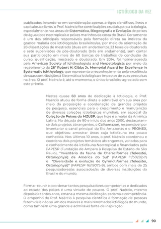 90
publicados, levando-se em consideração apenas artigos científicos, livros e
capítulos de livros, o Prof. Naércio fez contribuições cruciais para a Ictiologia,
especialmente nas áreas de Sistemática, Biogeografia e Evolução de peixes
de água doce neotropicais e peixes marinhos da costa do Brasil. Certamente
é um dos principais responsáveis pela formação direta ou indireta da
grande maioria dos ictiólogos/as brasileiros/as, por meio da orientação de
20 dissertações de mestrado (duas em andamento), 23 teses de doutorado
e sete supervisões de pós-doutorado (três em andamento), sem contar
sua participação em mais de 60 bancas de trabalhos de conclusão de
curso, qualificação, mestrado e doutorado. Em 2014, foi homenageado
pela American Society of Ichthyologists and Herpetologists por meio do
recebimento do 26º Robert H. Gibbs Jr. Memorial Award for Excellence in
Systematic Ichthyology, que representa o reconhecimento pela excelência
de suas contribuições à Sistemática Ictiológica e impactos de suas pesquisas
na área. O prof. Naércio é, até o momento, o único brasileiro agraciado com
este prêmio.
Nestes quase 60 anos de dedicação à Ictiologia, o Prof.
Naércio atuou de forma direta e admirável em sua área por
meio da proposição e coordenação de grandes projetos
de pesquisa, essenciais para o crescimento e manutenção
de diversas coleções ictiológicas mundiais, em especial da
Coleção de Peixes do MZUSP, que hoje é a maior da América
Latina. Na década de 90 e início dos anos 2000, destacaram-
se dois projetos abrangentes, o Calhamazon, responsável por
inventariar o canal principal do Rio Amazonas e o PRONEX,
que objetivou amostrar áreas cuja ictiofauna era pouco
conhecida. Nos últimos 10 anos, o prof. Naércio coordenou e
coordena dois projetos temáticos abrangentes, voltados para
o conhecimento da ictiofauna Neotropical e financiados pela
FAPESP (Fundação de Amparo à Pesquisa do Estado de São
Paulo), “Inventário da fauna de Characiformes (Teleostei,
Ostariophysi) da América do Sul” (FAPESP 11/50282-7)
e “Diversidade e evolução de Gymnotiformes (Teleostei,
Ostariophysi)” (FAPESP 16/19075-9), ambos com mais de 25
pesquisadores/as associados/as de diversas instituições do
Brasil e do mundo.
Formar, reunir e coordenar tantos pesquisadores competentes e dedicados
ao estudo dos peixes é uma virtude de poucos. O prof. Naércio, mesmo
depois de tantos anos, emana a mesma dedicação, carisma e competência.
O empenho do Prof. Naércio à pesquisa científica e formação de pessoas
fazem dele não só um dos maiores e mais renomados ictiólogos do mundo,
como também uma grande e admirável fonte de inspiração.
ICTIÓLOGO DA VEZ
 