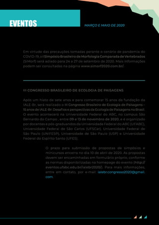 91
EVENTOS MARÇO E MAIO DE 2020
Em virtude das precauções tomadas perante o cenário de pandemia do
COVID-19, o I Simpósio Brasileiro de Morfologia Comparada de Vertebrados
(SiMorf) será adiado para 24 a 27 de setembro de 2020. Mais informações
podem ser consultadas na página www.simorf2020.com.br/.
III CONGRESSO BRASILEIRO DE ECOLOGIA DE PAISAGENS
Após um hiato de sete anos e para comemorar 15 anos da fundação da
IALE-Br, será realizado o III Congresso Brasileiro de Ecologia de Paisagens –
15 anos de IALE-Br: Desafios e perspectivas da Ecologia de Paisagens no Brasil.
O evento acontecerá na Universidade Federal do ABC, no campus São
Bernardo do Campo , entre 09 e 13 de novembro de 2020, e é organizado
por docentes e pós-graduandos da Universidade Federal do ABC (UFABC),
Universidade Federal de São Carlos (UFSCar), Universidade Federal de
São Paulo (UNIFESP), Universidade de São Paulo (USP) e Universidade
Federal do Espírito Santo (UFES).
O prazo para submissão de propostas de simpósios e
minicursos encerra no dia 10 de abril de 2020. As propostas
devem ser encaminhadas em formulário próprio, conforme
as normas disponibilizadas na homepage do evento (http://
eventos.ufabc.edu.br/ialebr2020/). Para mais informações,
entre em contato, por e-mail: ialebr.congresso2020@gmail.
com.
 