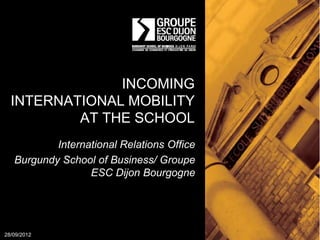 INCOMING
  INTERNATIONAL MOBILITY
          AT THE SCHOOL
           International Relations Office
   Burgundy School of Business/ Groupe
                  ESC Dijon Bourgogne




28/09/2012
 
