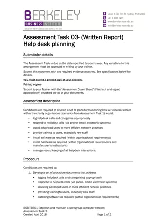BSBITB501 Establish and maintain a workgroup computer network
Assessment Task 3
Created April 2016 Page 1 of 2
Assessment Task 03- (Written Report)
Help desk planning
Submission details
The Assessment Task is due on the date specified by your trainer. Any variations to this
arrangement must be approved in writing by your trainer.
Submit this document with any required evidence attached. See specifications below for
details.
You must submit a printed copy of your answers.
Printed copies-
Submit to your Trainer with the "Assessment Cover Sheet" (Filled out and signed
appropriately) attached on top of your documents.
Assessment description
Candidates are required to develop a set of procedures outlining how a Helpdesk worker
within the charity organisation (scenarios from Assessment Task 1) would:
 log helpdesk calls and categorise appropriately
 respond to helpdesk calls (via phone, email, electronic systems)
 assist advanced users in more efficient network practices
 provide training to users, especially new staff
 install software as required (within organisational requirements)
 install hardware as required (within organisational requirements and
manufacturer’s instructions)
 manage record keeping of all helpdesk interactions.
Procedure
Candidates are required to:
1. Develop a set of procedure documents that address
 logging helpdesk calls and categorising appropriately
 response to helpdesk calls (via phone, email, electronic systems)
 assisting advanced users in more efficient network practices
 providing training to users, especially new staff
 installing software as required (within organisational requirements)
 