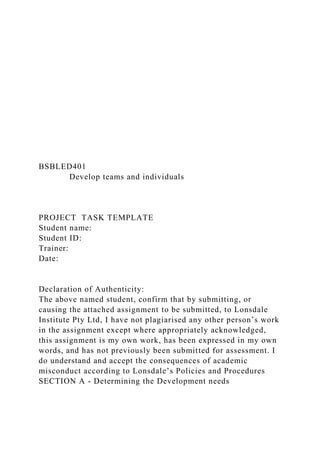 BSBLED401
Develop teams and individuals
PROJECT TASK TEMPLATE
Student name:
Student ID:
Trainer:
Date:
Declaration of Authenticity:
The above named student, confirm that by submitting, or
causing the attached assignment to be submitted, to Lonsdale
Institute Pty Ltd, I have not plagiarised any other person’s work
in the assignment except where appropriately acknowledged,
this assignment is my own work, has been expressed in my own
words, and has not previously been submitted for assessment. I
do understand and accept the consequences of academic
misconduct according to Lonsdale’s Policies and Procedures
SECTION A - Determining the Development needs
 