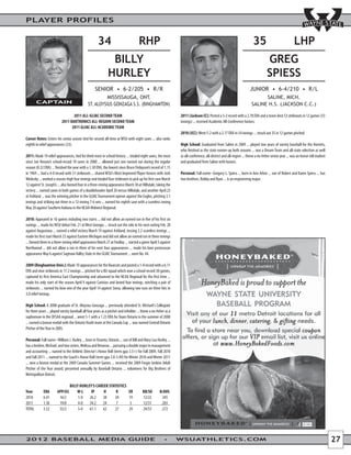 PLAYER PROFILES


                                                       34                              RHP                                                                                35                             LHP
                                                                BILLY                                                                                                               GREG
                                                               HURLEY                                                                                                               SPIESS
                                                          MISSISSAUGA, ONT.                                                                                                    SALINE, MICH.
        CAPTAIN                                 ST. ALOYSIUS GONZAGA S.S. (BINGHAMTON)                                                                                   SALINE H.S. (JACKSON C.C.)

                                  2011 ALL-GLIAC SECOND TEAM                                                       2011 (Jackson CC): Posted a 5-2 record with a 2.78 ERA and a team-best 53 strikeouts in 12 games (55
                           2011 DAKTRONICS ALL-REGION SECOND TEAM                                                  innings) ... received Academic All-Conference honors.
                                 2011 GLIAC ALL-ACADEMIC TEAM
                                                                                                                   2010 (JCC): Went 5-2 with a 2.17 ERA in 54 innings ... struck out 35 in 12 games pitched.
Career Notes: Enters his senior season tied for second all-time at WSU with eight saves ... also ranks
eighth in relief appearances (33).                                                                                 High School: Graduated from Saline in 2009 ... played two years of varsity baseball for the Hornets,
                                                                                                                   who finished as the state runner-up both seasons ... was a Dream Team and all-state selection as well
2011: Made 19 relief appearances, tied for third-most in school history ... totaled eight saves, the most          as all-conference, all-district and all-region ... threw a no-hitter senior year ... was an honor roll student
since Jon Venuto’s school-record 10 saves in 2000 ... allowed just one earned run during the regular               and graduated from Saline with honors.
season (0.32 ERA) ... finished the year with a 1.30 ERA, the lowest since Bruce Finlayson’s record of 1.15
in 1969 ... had a 4-0 record with 31 strikeouts ... shared WSU’s Most Improved Player honors with Josh             Personal: Full name--Gregory L. Spiess ... born in Ann Arbor ... son of Robert and Karen Spiess ... has
Wedesky ... worked a season-high four innings and totaled four strikeouts to pick up his first save March          two brothers, Robby and Ryan ... is an engineering major.
12 against St. Joseph’s ... also fanned four in a three-inning appearance March 30 at Hillsdale, taking the
victory ... earned saves in both games of a doubleheader April 20 versus Hillsdale, and another April 23
at Ashland ... was the winning pitcher in the GLIAC Tournament opener against the Eagles, pitching 3.1
innings and striking out three in a 12-inning 7-6 win ... earned his eighth save with a scoreless inning
May 20 against Southern Indiana in the NCAA Midwest Regional.

2010: Appeared in 16 games including two starts ... did not allow an earned run in five of his first six
outings ... made his WSU debut Feb. 21 at West Georgia ... struck out the side in his next outing Feb. 28
against Augustana ... earned a relief victory March 19 against Ashland, tossing 2.2 scoreless innings ...
made his first start March 23 against Eastern Michigan and did not allow an earned run in three innings
... fanned three in a three-inning relief appearance March 27 at Findlay ... started a game April 3 against
Northwood ... did not allow a run in three of his next four appearances ... made his lone postseason
appearance May 6 against Saginaw Valley State in the GLIAC Tournament ... wore No. 44.

2009 (Binghamton Univ.): Made 10 appearances for the Bearcats and posted a 1-0 record with a 6.11
ERA and nine strikeouts in 17.2 innings ... pitched for a BU squad which won a school-record 30 games,
captured its first America East Championship and advanced to the NCAA Regional for the first time ...
made his only start of the season April 9 against Canisius and lasted four innings, notching a pair of
strikeouts ... earned his lone win of the year April 14 against Siena, allowing two runs on three hits in
3.0 relief innings.

High School: A 2008 graduate of St. Aloysius Gonzaga ... previously attended St. Michael's Collegiate
for three years ... played varsity baseball all four years as a pitcher and infielder ... threw a no-hitter as a
sophomore in the OFSAA regional ... went 5-1 with a 1.23 ERA for Team Ontario in the summer of 2008
... earned a bronze medal with the Ontario Youth team at the Canada Cup ... was named Central Ontario
Pitcher of the Year in 2005.

Personal: Full name--William J. Hurley ... born in Toronto, Ontario ... son of Bill and Mary Lou Hurley ...
has a brother, Michael, and two sisters, Melissa and Breanna ... pursuing a double major in management
and accounting ... named to the Athletic Director's Honor Roll (term gpa 3.5+) for Fall 2009, Fall 2010
and Fall 2011 ... named to the Coach's Honor Roll (term gpa 3.0-3.49) for Winter 2010 and Winter 2011
... won a bronze medal at the 2009 Canada Summer Games ... received the 2009 Fergie Jenkins Adult
Pitcher of the Year award, presented annually by Baseball Ontario ... volunteers for Big Brothers of
Metropolitan Detroit.

                                  BILLY HURLEY’S CAREER STATISTICS
Year         ERA        APP/GS        W-L     IP     H      R                  ER         BB/SO        B/AVG
2010         6.41        16/2          1-0   26.2    38    20                  19         12/22         .345
2011         1.30        19/0          4-0   34.2    24     7                   5         12/31         .203
TOTAL        3.52        35/2          5-0   61.1    62    27                  24         24/53         .272




2012 BASEBALL MEDIA GUIDE                                                                                          WSUATHLETICS.COM                                                                                                 27
 