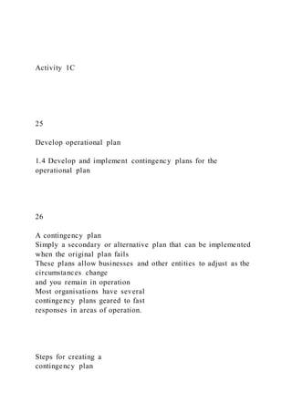 Activity 1C
25
Develop operational plan
1.4 Develop and implement contingency plans for the
operational plan
26
A contingency plan
Simply a secondary or alternative plan that can be implemented
when the original plan fails
These plans allow businesses and other entities to adjust as the
circumstances change
and you remain in operation
Most organisations have several
contingency plans geared to fast
responses in areas of operation.
Steps for creating a
contingency plan
 