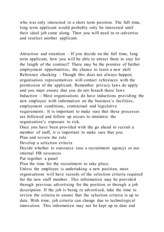 who was only interested in a short term position. The full time,
long term applicant would probably only be interested until
their ideal job came along. Then you will need to re-advertise
and reselect another applicant.
Attraction and retention – If you decide on the full time, long
term applicant, how you will be able to attract them to stay for
the length of the contract? There may be the promise of further
employment opportunities, the chance to learn a new skill
Reference checking – Though this does not always happen,
organisation representatives will contact references with the
permission of the applicant. Remember privacy laws do apply
and you must ensure that you do not breach those laws
Induction – Most organisations do have inductions providing the
new employee with information on the business’s facilities,
employment conditions, contractual and legislative
requirements. It is important to make sure that these processes
are followed and follow up occurs to minimise the
organisation’s exposure to risk.
Once you have been provided with the go ahead to recruit a
member of staff, it is important to make sure that you:
Plan and review the role
Develop a selection criteria
Decide whether to outsource (use a recruitment agency) or use
internal HR resources
Put together a panel
Plan the time for the recruitment to take place.
Unless the employee is undertaking a new position, most
organisations will have records of the selection criteria required
for the new staff member. This information may be provided
through previous advertising for the position or through a job
description. If the job is being re advertised, take the time to
review the criteria to ensure that the selection criteria is up to
date. With time, job criteria can change due to technological
innovation. This information may not be kept up to date and
 