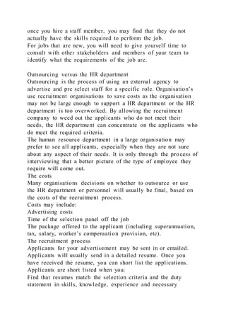 once you hire a staff member, you may find that they do not
actually have the skills required to perform the job.
For jobs that are new, you will need to give yourself time to
consult with other stakeholders and members of your team to
identify what the requirements of the job are.
Outsourcing versus the HR department
Outsourcing is the process of using an external agency to
advertise and pre select staff for a specific role. Organisation’s
use recruitment organisations to save costs as the organisation
may not be large enough to support a HR department or the HR
department is too overworked. By allowing the recruitment
company to weed out the applicants who do not meet their
needs, the HR department can concentrate on the applicants who
do meet the required criteria.
The human resource department in a large organisation may
prefer to see all applicants, especially when they are not sure
about any aspect of their needs. It is only through the process of
interviewing that a better picture of the type of employee they
require will come out.
The costs
Many organisations decisions on whether to outsource or use
the HR department or personnel will usually be final, based on
the costs of the recruitment process.
Costs may include:
Advertising costs
Time of the selection panel off the job
The package offered to the applicant (including superannuation,
tax, salary, worker’s compensation provision, etc).
The recruitment process
Applicants for your advertisement may be sent in or emailed.
Applicants will usually send in a detailed resume. Once you
have received the resume, you can short list the applications.
Applicants are short listed when you:
Find that resumes match the selection criteria and the duty
statement in skills, knowledge, experience and necessary
 