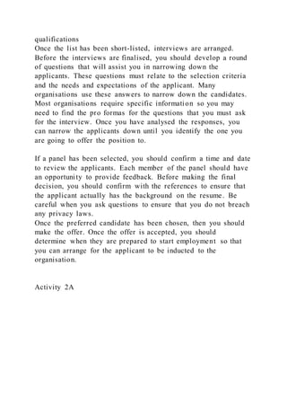 qualifications
Once the list has been short-listed, interviews are arranged.
Before the interviews are finalised, you should develop a round
of questions that will assist you in narrowing down the
applicants. These questions must relate to the selection criteria
and the needs and expectations of the applicant. Many
organisations use these answers to narrow down the candidates.
Most organisations require specific information so you may
need to find the pro formas for the questions that you must ask
for the interview. Once you have analysed the responses, you
can narrow the applicants down until you identify the one you
are going to offer the position to.
If a panel has been selected, you should confirm a time and date
to review the applicants. Each member of the panel should have
an opportunity to provide feedback. Before making the final
decision, you should confirm with the references to ensure that
the applicant actually has the background on the resume. Be
careful when you ask questions to ensure that you do not breach
any privacy laws.
Once the preferred candidate has been chosen, then you should
make the offer. Once the offer is accepted, you should
determine when they are prepared to start employment so that
you can arrange for the applicant to be inducted to the
organisation.
Activity 2A
 