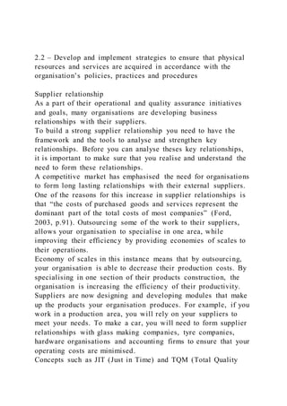 2.2 – Develop and implement strategies to ensure that physical
resources and services are acquired in accordance with the
organisation’s policies, practices and procedures
Supplier relationship
As a part of their operational and quality assurance initiatives
and goals, many organisations are developing business
relationships with their suppliers.
To build a strong supplier relationship you need to have the
framework and the tools to analyse and strengthen key
relationships. Before you can analyse theses key relationships,
it is important to make sure that you realise and understand the
need to form these relationships.
A competitive market has emphasised the need for organisations
to form long lasting relationships with their external suppliers.
One of the reasons for this increase in supplier relationships is
that “the costs of purchased goods and services represent the
dominant part of the total costs of most companies” (Ford,
2003, p.91). Outsourcing some of the work to their suppliers,
allows your organisation to specialise in one area, while
improving their efficiency by providing economies of scales to
their operations.
Economy of scales in this instance means that by outsourcing,
your organisation is able to decrease their production costs. By
specialising in one section of their products construction, the
organisation is increasing the efficiency of their productivity.
Suppliers are now designing and developing modules that make
up the products your organisation produces. For example, if you
work in a production area, you will rely on your suppliers to
meet your needs. To make a car, you will need to form supplier
relationships with glass making companies, tyre companies,
hardware organisations and accounting firms to ensure that your
operating costs are minimised.
Concepts such as JIT (Just in Time) and TQM (Total Quality
 