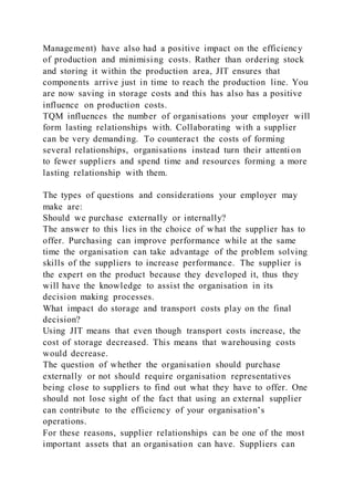 Management) have also had a positive impact on the efficiency
of production and minimising costs. Rather than ordering stock
and storing it within the production area, JIT ensures that
components arrive just in time to reach the production line. You
are now saving in storage costs and this has also has a positive
influence on production costs.
TQM influences the number of organisations your employer will
form lasting relationships with. Collaborating with a supplier
can be very demanding. To counteract the costs of forming
several relationships, organisations instead turn their attenti on
to fewer suppliers and spend time and resources forming a more
lasting relationship with them.
The types of questions and considerations your employer may
make are:
Should we purchase externally or internally?
The answer to this lies in the choice of what the supplier has to
offer. Purchasing can improve performance while at the same
time the organisation can take advantage of the problem solving
skills of the suppliers to increase performance. The supplier is
the expert on the product because they developed it, thus they
will have the knowledge to assist the organisation in its
decision making processes.
What impact do storage and transport costs play on the final
decision?
Using JIT means that even though transport costs increase, the
cost of storage decreased. This means that warehousing costs
would decrease.
The question of whether the organisation should purchase
externally or not should require organisation representatives
being close to suppliers to find out what they have to offer. One
should not lose sight of the fact that using an external supplier
can contribute to the efficiency of your organisation’s
operations.
For these reasons, supplier relationships can be one of the most
important assets that an organisation can have. Suppliers can
 