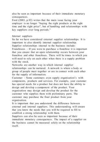 also be seen as important because of their immediate monetary
consequences.
Ford (2003, p.92) writes that the main issue facing your
employer is no longer “buying the right products at the right
time and the right price”, but of handling and relationships with
key suppliers over long periods.”
Internal suppliers
So far we have considered external supplier relationships. It is
important to also identify internal supplier relationship.
Supplier relationships internal to the business include:
Franchisees – If you were to purchase a franchise it is important
that you ensure that an open relationship occurs between your
franchise and other franchises. There will be times in which you
will need to rely on each other when there is a supply problem
with the stock.
Networks are another way in which internal supplier
relationships can be nurtured. A network is where a body or
group of people meet together or are in contact with each other
for the supply of information.
Customer – Some customers even supply organisation’s with
components, products and services. For example, your customer
has special needs for a product but does not have the ability to
design and develop a component of the product. Your
organisation may design and develop the product for the
customer who supplies them with preliminary parts. The
customer may purchase the final product from your
organisation.
It is important that you understand the difference between
external and internal suppliers. This understanding will ensure
that you know the needs that you will be required to fill to
establish a strong relationship with them.
Suppliers can also be seen as important because of their
immediate monetary consequences. The impact of a supplier on
the business cannot be measured solely on the relationship
itself.
 
