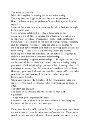 You need to consider:
What the supplier is looking for in the relationship
The way that the supplier is used by your organisation
How it relates to your organisation’s relationships with other
suppliers.
Some of the ways in which costs can be identified are through:
Relationship costs
Since supplier relationships play a large role in the
organisation’s ability to survive the effects of globalisation, it
is important to reduce procurement costs. Each purchasing
transaction is associated to the cost of transportation, handling
and the ordering of goods. There are also costs related to
training and development and problem solving costs within the
relationship. These are called handling costs and supply
handling costs that are functions of the activities required to
maintain and develop a customer relationship.
When measuring supplier relationships it is important to reflect
on the cost of the relationship, rather than the offering being
purchased. Each relationship can cost a lot of money, thus it is
important to ensure that the number of suppliers is kept down.
However, you may find that one supplier cannot offer you what
you need, so you may need to consider other suppliers.
Relationship benefits
When you consider the benefits of the relationship with your
suppliers, you need to consider what your supplier is going to
offer.
The offer can include:
The costs of adaptation and the facilities provided
Equipment
Things that your organisation needs
Resources that will help in the development of the company
Elements of the products and services.
These cost benefits offer gains for the company that come from
the reduction of costs in other areas of operations. These costs
could include operational costs, lower production costs, reduced
 