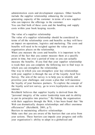 administration costs and development expenses. Other benefits
include the supplier relationship enhancing the revenue
generating capacity of the customer in terms of a new supplier
who can improve the offerings to the customer.
You can find both of these costs and the handling and supply
costs within your book keeping records.
The value of a supplier relationship
The value of a supplier relationship should be considered in
terms of all the relationship costs and benefits as they will have
an impact on operations, logistics and marketing. The costs and
benefits will need to be weighed against the value your
organisation places on the relationship.
When you measure the costs and benefits it is important to be
aware of the fact that you cannot measure them at a specific
point in time, but over a period of time so you can actually
measure the benefits. If you find that your supplier relationship
is weak then you can complete the following test to find ways in
which you can strengthen the relationship.
One way in which you can strengthen your key relationships
with your supplier is through the use of the Loyalty Acid Test
Survey. The aim of the survey is to help you to identify and
prioritise your challenges and create a plan that will maximise
the loyalty of your business partners. To explore the concept of
the loyalty acid test survey, go to www.loyaltyrules.com on the
internet.
Reichheld believes that supplier loyalty is derived from the
“personal integrity of the senior leadership team and its ability
to put its principles into practice.” By linking the organisation
with their suppliers through the Web, it has been found that “the
Web can dramatically deepen relationships and effect enormous
efficiencies” (Reichheld, 2001, p.7).
Barriers to maintaining effective relationships
Make sure that you are aware of the barriers that can arise from
your actions. These barriers can impede your progress and stifle
your organisation’s ability to adapt in a globalised and
 