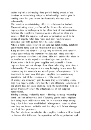 technologically advancing time period. Being aware of the
barriers to maintaining effective relationships assists you in
making sure that you do not inadvertently destroy your
relationship.
The barriers to maintaining effective relationships include:
Communicating clearly – One of the factors that drive an
organisation to bankruptcy is the clear lack of communication
between the suppliers. Communication should be clear and
concise. Both the supplier and your organisation need to be
aware of exactly what they want and must work towards
ensuring that both parties have the same goals.
When a party is not clear on the supplier relationship, relations
can become tense and the relationship can falter.
Keep it short and simple – Using long sentences and verbose
words can confuse the supplier relationship. Make sure that
your sentences are short and clear. This will ensure that there is
no confusion in the supplier relationships that you have.
Know what is in it for your supplier and yourself – Some
organisations are not always clear about what they want from a
relationship. Your organisation may be trying to cut costs by
outsourcing the research and development of components. It is
important to make sure that your supplier is also obtaining
something out of the relationship. If the supplier is not
obtaining any monetary gain because they are breaking even,
then you need to make sure that they are obtaining something. If
the client does not gain anything from the relationship then this
could drastically affect the effectiveness of the supplier
relationship.
Having a strong leadership team – Having a strong leadership
team that can effectively and efficiently guide their suppliers
into being loyal will ensure that the relationship stays strong
long after it has been established. Management needs to show
that they are honest, reliable and that they will follow through
on all of their promises.
The final decision on whether the supplier is taken will be based
on factors that influence the operations of the organisation and
 