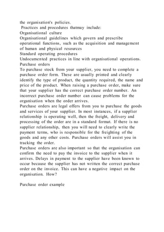 the organisation's policies.
Practices and procedures thatmay include:
Organisational culture
Organisational guidelines which govern and prescribe
operational functions, such as the acquisition and management
of human and physical resources
Standard operating procedures
Undocumented practices in line with organisational operati ons.
Purchase orders
To purchase stock from your supplier, you need to complete a
purchase order form. These are usually printed and clearly
identify the type of product, the quantity required, the name and
price of the product. When raising a purchase order, make sure
that your supplier has the correct purchase order number. An
incorrect purchase order number can cause problems for the
organisation when the order arrives.
Purchase orders are legal offers from you to purchase the goods
and services of your supplier. In most instances, if a supplier
relationship is operating well, then the freight, delivery and
processing of the order are in a standard format. If there is no
supplier relationship, then you will need to clearly write the
payment terms, who is responsible for the freighting of the
goods and any other costs. Purchase orders will assist you in
tracking the order.
Purchase orders are also important so that the organisation can
confirm the need to pay the invoice to the supplier when it
arrives. Delays in payment to the supplier have been known to
occur because the supplier has not written the correct purchase
order on the invoice. This can have a negative impact on the
organisation. How?
Purchase order example
 