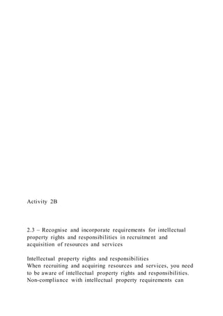 Activity 2B
2.3 – Recognise and incorporate requirements for intellectual
property rights and responsibilities in recruitment and
acquisition of resources and services
Intellectual property rights and responsibilities
When recruiting and acquiring resources and services, you need
to be aware of intellectual property rights and responsibilities.
Non-compliance with intellectual property requirements can
 