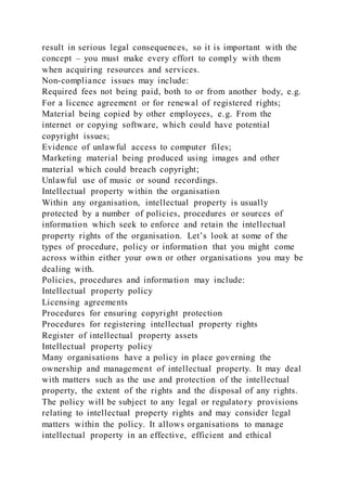 result in serious legal consequences, so it is important with the
concept – you must make every effort to comply with them
when acquiring resources and services.
Non-compliance issues may include:
Required fees not being paid, both to or from another body, e.g.
For a licence agreement or for renewal of registered rights;
Material being copied by other employees, e.g. From the
internet or copying software, which could have potential
copyright issues;
Evidence of unlawful access to computer files;
Marketing material being produced using images and other
material which could breach copyright;
Unlawful use of music or sound recordings.
Intellectual property within the organisation
Within any organisation, intellectual property is usually
protected by a number of policies, procedures or sources of
information which seek to enforce and retain the intellectual
property rights of the organisation. Let’s look at some of the
types of procedure, policy or information that you might come
across within either your own or other organisations you may be
dealing with.
Policies, procedures and information may include:
Intellectual property policy
Licensing agreements
Procedures for ensuring copyright protection
Procedures for registering intellectual property rights
Register of intellectual property assets
Intellectual property policy
Many organisations have a policy in place governing the
ownership and management of intellectual property. It may deal
with matters such as the use and protection of the intellectual
property, the extent of the rights and the disposal of any rights.
The policy will be subject to any legal or regulatory provisions
relating to intellectual property rights and may consider legal
matters within the policy. It allows organisations to manage
intellectual property in an effective, efficient and ethical
 