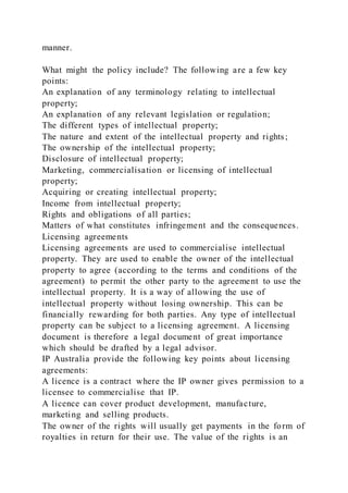manner.
What might the policy include? The following are a few key
points:
An explanation of any terminology relating to intellectual
property;
An explanation of any relevant legislation or regulation;
The different types of intellectual property;
The nature and extent of the intellectual property and rights;
The ownership of the intellectual property;
Disclosure of intellectual property;
Marketing, commercialisation or licensing of intellectual
property;
Acquiring or creating intellectual property;
Income from intellectual property;
Rights and obligations of all parties;
Matters of what constitutes infringement and the consequences.
Licensing agreements
Licensing agreements are used to commercialise intellectual
property. They are used to enable the owner of the intellectual
property to agree (according to the terms and conditions of the
agreement) to permit the other party to the agreement to use the
intellectual property. It is a way of allowing the use of
intellectual property without losing ownership. This can be
financially rewarding for both parties. Any type of intellectual
property can be subject to a licensing agreement. A licensing
document is therefore a legal document of great importance
which should be drafted by a legal advisor.
IP Australia provide the following key points about licensing
agreements:
A licence is a contract where the IP owner gives permission to a
licensee to commercialise that IP.
A licence can cover product development, manufacture,
marketing and selling products.
The owner of the rights will usually get payments in the form of
royalties in return for their use. The value of the rights is an
 