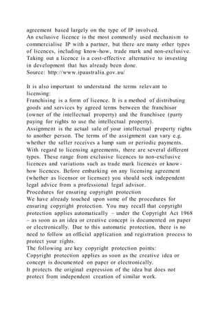 agreement based largely on the type of IP involved.
An exclusive licence is the most commonly used mechanism to
commercialise IP with a partner, but there are many other types
of licences, including know-how, trade mark and non-exclusive.
Taking out a licence is a cost-effective alternative to investing
in development that has already been done.
Source: http://www.ipaustralia.gov.au/
It is also important to understand the terms relevant to
licensing:
Franchising is a form of licence. It is a method of distributing
goods and services by agreed terms between the franchisor
(owner of the intellectual property) and the franchisee (party
paying for rights to use the intellectual property).
Assignment is the actual sale of your intellectual property rights
to another person. The terms of the assignment can vary e.g.
whether the seller receives a lump sum or periodic payments.
With regard to licensing agreements, there are several different
types. These range from exclusive licences to non-exclusive
licences and variations such as trade mark licences or know -
how licences. Before embarking on any licensing agreement
(whether as licensor or licensee) you should seek independent
legal advice from a professional legal advisor.
Procedures for ensuring copyright protection
We have already touched upon some of the procedures for
ensuring copyright protection. You may recall that copyright
protection applies automatically – under the Copyright Act 1968
– as soon as an idea or creative concept is documented on paper
or electronically. Due to this automatic protection, there is no
need to follow an official application and registration process to
protect your rights.
The following are key copyright protection points:
Copyright protection applies as soon as the creative idea or
concept is documented on paper or electronically.
It protects the original expression of the idea but does not
protect from independent creation of similar work.
 
