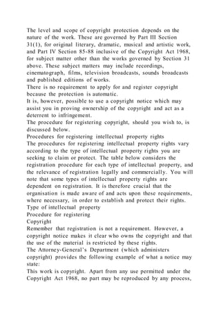 The level and scope of copyright protection depends on the
nature of the work. These are governed by Part III Section
31(1), for original literary, dramatic, musical and artistic work,
and Part IV Section 85-88 inclusive of the Copyright Act 1968,
for subject matter other than the works governed by Section 31
above. These subject matters may include recordings,
cinematograph, films, television broadcasts, sounds broadcasts
and published editions of works.
There is no requirement to apply for and register copyright
because the protection is automatic.
It is, however, possible to use a copyright notice which may
assist you in proving ownership of the copyright and act as a
deterrent to infringement.
The procedure for registering copyright, should you wish to, is
discussed below.
Procedures for registering intellectual property rights
The procedures for registering intellectual property rights vary
according to the type of intellectual property rights you are
seeking to claim or protect. The table below considers the
registration procedure for each type of intellectual property, and
the relevance of registration legally and commercially. You will
note that some types of intellectual property rights are
dependent on registration. It is therefore crucial that the
organisation is made aware of and acts upon these requirements,
where necessary, in order to establish and protect their rights.
Type of intellectual property
Procedure for registering
Copyright
Remember that registration is not a requirement. However, a
copyright notice makes it clear who owns the copyright and that
the use of the material is restricted by these rights.
The Attorney-General’s Department (which administers
copyright) provides the following example of what a notice may
state:
This work is copyright. Apart from any use permitted under the
Copyright Act 1968, no part may be reproduced by any process,
 