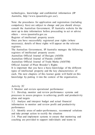 technologies, knowledge and confidential information (IP
Australia, http://www.ipaustralia.gov.au/).
Note: the procedures for application and registration (including
compulsory fees) are subject to change and you should always
consult the Australian Government, IP Australia website for the
most up to date information before proceeding to act or advise
others – www.ipaustralia.gov.au
Register of intellectual property assets
Once you have successfully registered your rights (where
necessary), details of those rights will appear on the relevant
registers.
The Australian Government, IP Australia manages the following
registers of intellectual property assets:
Australian Official Journal of Designs (AOJD)
Australian Official Journal of Patents (AOJP)
Australian Official Journal of Trade Marks (AOJTM)
Official Journal of Plant Breeder’s Rights
It is important that you have a basic knowledge of the different
types of intellectual property and the key characteristics of
each. The next chapters of this learner guide will build on this
knowledge by putting it into the context of the organisation.
Activity 2C
3. Monitor and review operational performance
3.1. Develop, monitor and review performance systems and
processes to assess progress in achieving profit and productivity
plans and targets
3.2. Analyse and interpret budget and actual financial
information to monitor and review profit and productivity
performance
3.3. Identify areas of under-performance, recommend solutions
and take prompt action to rectify the situation
3.4. Plan and implement systems to ensure that mentoring and
coaching are provided to support individuals and teams to
 