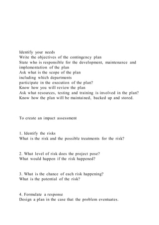 Identify your needs
Write the objectives of the contingency plan
State who is responsible for the development, maintenance and
implementation of the plan
Ask what is the scope of the plan
including which departments
participate in the execution of the plan?
Know how you will review the plan
Ask what resources, testing and training is involved in the plan?
Know how the plan will be maintained, backed up and stored.
To create an impact assessment
1. Identify the risks
What is the risk and the possible treatments for the risk?
2. What level of risk does the project pose?
What would happen if the risk happened?
3. What is the chance of each risk happening?
What is the potential of the risk?
4. Formulate a response
Design a plan in the case that the problem eventuates.
 