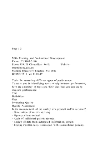 Page | 21
MSA Training and Professional Development
Phone: 03 9905 3180
Room 159, 21 Chancellors Walk Website:
msatraining.edu.au
Monash University Clayton, Vic 3800
BSBMGT517 V3 24.01.19
Tools for measuring different types of performance
To assist you in identifying tools to help measure performance ,
here are a number of tools and their uses that you can use to
measure performance:
Tool
Definition
Uses
Measuring Quality
Quality Assessment
Is the measurement of the quality of a product and/or services?
· Observation of service delivery
· Mystery client method
· Audit of individual patient records
· Review of data from automated information system
· Testing (written tests, simulation with standardized patients,
 