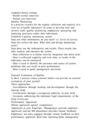 computer-based testing)
· Health worker interview
· Patient exit interview.
Quality Monitoring
Is a process in place for the regular collection and analysis of a
core set of health indicators? In order to develop trust and
involve staff, quality monitoring emphasizes measuring and
analysing processes rather than individuals.
Establish a quality monitoring system
Step one what information do you need? i.e. Level of service
Step two collect the data. What data and design monitoring
tools?
Step three use the information and results. Place results into
tabs, analyse and interpret the results.
· Data collection is a routine activity integrated into daily tasks
· Data is collected regularly and over time, so trends in the
indicators can be monitored
· Data is used to identify the presence and causes of system
problems that can result in poor performance
· Data is used to guide management decisions.
External Evaluation of Quality
Is there a process where external bodies can provide an external
evaluation of your system?
Three approaches:
· Accreditation through training and development through the
internal body
· Certification through a recognised authority in your field
· Licensure addressing the minimum legal requirements or the
field if relevant.
Performance Appraisals
Online appraisals against competences
Appraisals at your fingertips. Management provide employee
appraisals and the HR department provides instant feedback.
Employees are more engaged through instant feedback on their
performance appraisal. Real time reporting helps management
 