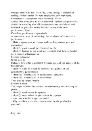 manage staff with full visibility. Goal setting is simpli fied
making review easier for both employees and employers.
Competency Assessment with Feedback Writer
Assists line managers to write feedback against competencies.
Assists in ensuring that all competences are considered and
feedback is provided so the learner knows their exact
performance level.
Complete performance appraisals
A systematic way of evaluating the standards of a worker’s
performance.
· Make employment decisions such as determining pay and
promotions
· Identify professional development needs
· Identify factors in the work environment that help or hinder
performance effectiveness.
Process Appraisal
Break downs
Includes how often equipment breakdown, and the causes of the
breakdowns.
· Identify ways in which to improve the quality of the
equipment’s performance
· Identifies weaknesses in maintenance schedule
· Identifies weaknesses in procedures
· For quality improvement.
Process Report
The length of time for service, manufacturing and delivery of
goods.
· Identify weaknesses in systems
· identify areas where improvement is required
· How much is the budget exceeded
· Why are their variations in processes in the production
process?
Page | 61
 