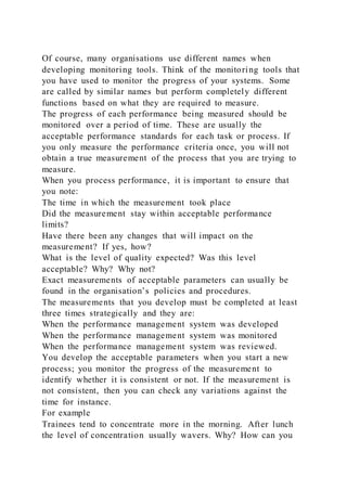 Of course, many organisations use different names when
developing monitoring tools. Think of the monitoring tools that
you have used to monitor the progress of your systems. Some
are called by similar names but perform completely different
functions based on what they are required to measure.
The progress of each performance being measured should be
monitored over a period of time. These are usually the
acceptable performance standards for each task or process. If
you only measure the performance criteria once, you will not
obtain a true measurement of the process that you are trying to
measure.
When you process performance, it is important to ensure that
you note:
The time in which the measurement took place
Did the measurement stay within acceptable performance
limits?
Have there been any changes that will impact on the
measurement? If yes, how?
What is the level of quality expected? Was this level
acceptable? Why? Why not?
Exact measurements of acceptable parameters can usually be
found in the organisation’s policies and procedures.
The measurements that you develop must be completed at least
three times strategically and they are:
When the performance management system was developed
When the performance management system was monitored
When the performance management system was reviewed.
You develop the acceptable parameters when you start a new
process; you monitor the progress of the measurement to
identify whether it is consistent or not. If the measurement is
not consistent, then you can check any variations against the
time for instance.
For example
Trainees tend to concentrate more in the morning. After lunch
the level of concentration usually wavers. Why? How can you
 