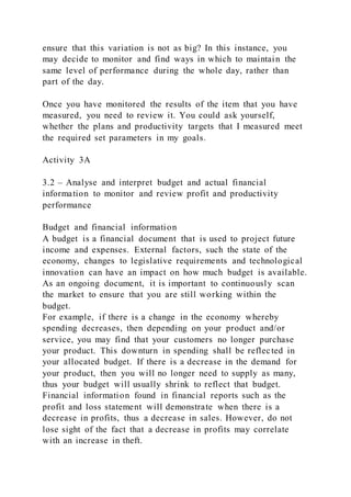ensure that this variation is not as big? In this instance, you
may decide to monitor and find ways in which to maintain the
same level of performance during the whole day, rather than
part of the day.
Once you have monitored the results of the item that you have
measured, you need to review it. You could ask yourself,
whether the plans and productivity targets that I measured meet
the required set parameters in my goals.
Activity 3A
3.2 – Analyse and interpret budget and actual financial
information to monitor and review profit and productivity
performance
Budget and financial information
A budget is a financial document that is used to project future
income and expenses. External factors, such the state of the
economy, changes to legislative requirements and technological
innovation can have an impact on how much budget is available.
As an ongoing document, it is important to continuously scan
the market to ensure that you are still working within the
budget.
For example, if there is a change in the economy whereby
spending decreases, then depending on your product and/or
service, you may find that your customers no longer purchase
your product. This downturn in spending shall be reflected in
your allocated budget. If there is a decrease in the demand for
your product, then you will no longer need to supply as many,
thus your budget will usually shrink to reflect that budget.
Financial information found in financial reports such as the
profit and loss statement will demonstrate when there is a
decrease in profits, thus a decrease in sales. However, do not
lose sight of the fact that a decrease in profits may correlate
with an increase in theft.
 