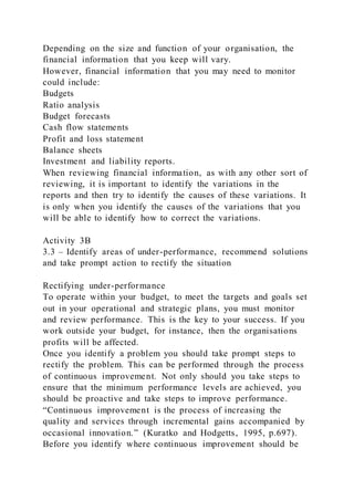 Depending on the size and function of your organisation, the
financial information that you keep will vary.
However, financial information that you may need to monitor
could include:
Budgets
Ratio analysis
Budget forecasts
Cash flow statements
Profit and loss statement
Balance sheets
Investment and liability reports.
When reviewing financial information, as with any other sort of
reviewing, it is important to identify the variations in the
reports and then try to identify the causes of these variations. It
is only when you identify the causes of the variations that you
will be able to identify how to correct the variations.
Activity 3B
3.3 – Identify areas of under-performance, recommend solutions
and take prompt action to rectify the situation
Rectifying under-performance
To operate within your budget, to meet the targets and goals set
out in your operational and strategic plans, you must monitor
and review performance. This is the key to your success. If you
work outside your budget, for instance, then the organisations
profits will be affected.
Once you identify a problem you should take prompt steps to
rectify the problem. This can be performed through the process
of continuous improvement. Not only should you take steps to
ensure that the minimum performance levels are achieved, you
should be proactive and take steps to improve performance.
“Continuous improvement is the process of increasing the
quality and services through incremental gains accompanied by
occasional innovation.” (Kuratko and Hodgetts, 1995, p.697).
Before you identify where continuous improvement should be
 