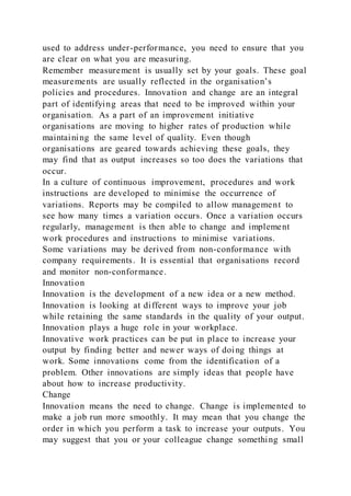used to address under-performance, you need to ensure that you
are clear on what you are measuring.
Remember measurement is usually set by your goals. These goal
measurements are usually reflected in the organisation’s
policies and procedures. Innovation and change are an integral
part of identifying areas that need to be improved within your
organisation. As a part of an improvement initiative
organisations are moving to higher rates of production while
maintaining the same level of quality. Even though
organisations are geared towards achieving these goals, they
may find that as output increases so too does the variations that
occur.
In a culture of continuous improvement, procedures and work
instructions are developed to minimise the occurrence of
variations. Reports may be compiled to allow management to
see how many times a variation occurs. Once a variation occurs
regularly, management is then able to change and implement
work procedures and instructions to minimise variations.
Some variations may be derived from non-conformance with
company requirements. It is essential that organisations record
and monitor non-conformance.
Innovation
Innovation is the development of a new idea or a new method.
Innovation is looking at different ways to improve your job
while retaining the same standards in the quality of your output.
Innovation plays a huge role in your workplace.
Innovative work practices can be put in place to increase your
output by finding better and newer ways of doing things at
work. Some innovations come from the identification of a
problem. Other innovations are simply ideas that people have
about how to increase productivity.
Change
Innovation means the need to change. Change is implemented to
make a job run more smoothly. It may mean that you change the
order in which you perform a task to increase your outputs. You
may suggest that you or your colleague change something small
 