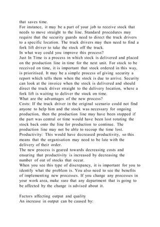that saves time.
For instance, it may be a part of your job to receive stock that
needs to move straight to the line. Standard procedures may
require that the security guards need to direct the truck drivers
to a specific location. The truck drivers may then need to find a
fork lift driver to take the stock off the truck.
In what way could you improve this process?
Just In Time is a process in which stock is delivered and placed
on the production line in time for the next unit. For stock to be
received on time, it is important that stock ordered in this way,
is prioritised. It may be a simple process of giving security a
report which tells them when the stock is due to arrive. Security
can look at the invoice when the stock is delivered and should
direct the truck driver straight to the delivery location, where a
fork lift is waiting to deliver the stock on time.
What are the advantages of the new process?
Costs: If the truck driver in the original scenario could not find
anyone to help him and the stock was necessary for ongoing
production, then the production line may have been stopped if
the part was central or time would have been lost rotating the
stock back onto the line for production to continue. The
production line may not be able to recoup the time lost.
Productivity: This would have decreased productivity, so this
means that the organisation may need to be late with the
delivery of their order.
The new process is geared towards decreasing costs and
ensuring that productivity is increased by decreasing the
number of out of stocks that occur.
When you see this type of discrepancy, it is important for you to
identify what the problem is. You also need to see the benefits
of implementing new processes. If you change any processes in
your work area, make sure that any department that is going to
be affected by the change is advised about it.
Factors affecting output and quality
An increase in output can be caused by:
 